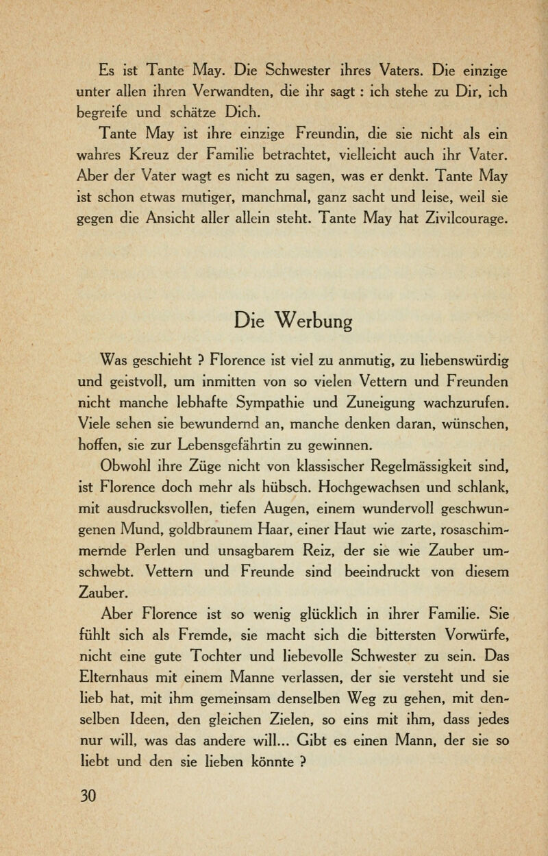 Es ist Tante May. Die Schwester ihres Vaters. Die einzige unter allen ihren Verwandten, die ihr sagt : ich stehe zu Dir, ich begreife und schätze Dich. Tante May ist ihre einzige Freundin, die sie nicht als ein wahres Kreuz der Familie betrachtet, vielleicht auch ihr Vater. Aber der Vater wagt es nicht zu sagen, was er denkt. Tante May ist schon etwas mutiger, manchmal, ganz sacht und leise, weil sie gegen die Ansicht aller allein steht. Tante May hat Zivilcourage. Die Werbung Was geschieht ? Florence ist viel zu anmutig, zu liebenswürdig und geistvoll, um inmitten von so vielen Vettern und Freunden nicht manche lebhafte Sympathie und Zuneigung wachzurufen. Viele sehen sie bewundernd an, manche denken daran, wünschen, hoffen, sie zur Lebensgefährtin zu gewinnen. Obwohl ihre Züge nicht von klassischer Regelmässigkeit sind, ist Florence doch mehr als hübsch. Hochgewachsen und schlank, mit ausdrucksvollen, tiefen Augen, einem wundervoll geschwun- genen Mund, goldbraunem Haar, einer Haut wie zarte, rosaschim- memde Perlen und unsagbarem Reiz, der sie wie Zauber um- schwebt. Vettern und Freunde sind beeindruckt von diesem Zauber. Aber Florence ist so wenig glücklich in ihrer Familie. Sie fühlt sich als Fremde, sie macht sich die bittersten Vorwürfe, nicht eine gute Tochter und liebevolle Schwester zu sein. Das Elternhaus mit einem Manne verlassen, der sie versteht und sie lieb hat, mit ihm gemeinsam denselben Weg zu gehen, mit den- selben Ideen, den gleichen Zielen, so eins mit ihm, dass jedes nur will, was das andere will... Gibt es einen Mann, der sie so liebt und den sie lieben könnte ?