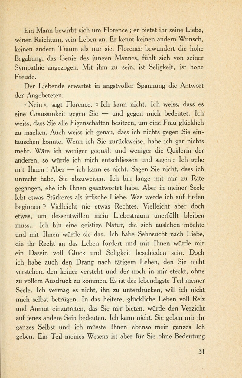 Ein Mann bewirbt sich um Florence ; er bietet ihr seine Liebe, seinen Reichtum, sein Leben an. Er kennt keinen andern Wunsch, keinen andern Traum als nur sie. Florence bewundert die hohe Begabung, das Genie des jungen Mannes, fühlt sich von seiner Sympathie angezogen. Mit ihm zu sein, ist Seligkeit, ist hohe Freude. Der Liebende erwartet in angstvoller Spannung die Antwort der Angebeteten. « Nein », sagt Florence. « Ich kann nicht. Ich weiss, dass es eine Grausamkeit gegen Sie — und gegen mich bedeutet. Ich weiss, dass Sie alle Eigenschaften besitzen, um eine Frau glücklich zu machen. Auch weiss ich genau, dass ich nichts gegen Sie ein- tauschen könnte. Wenn ich Sie zurückweise, habe ich gar nichts mehr. Wäre ich weniger gequält und weniger die Quälerin der anderen, so würde ich mich entschliessen und sagen : Ich gehe m t Ihnen ! Aber — ich kann es nicht. Sagen Sie nicht, dass ich unrecht habe, Sie abzuweisen. Ich bin lange mit mir zu Rate gegangen, ehe ich Ihnen geantwortet habe. Aber in meiner Seele lebt etwas Stärkeres als irdische Liebe. Was werde ich auf Erden beginnen ? Vielleicht nie etwas Rechtes. Vielleicht aber doch etwas, um dessentwillen mein Liebestraum unerfüllt bleiben muss... Ich bin eine geistige Natur, die sich ausleben möchte und mit Ihnen würde sie das. Ich habe Sehnsucht nach Liebe, die ihr Recht an das Leben fordert und mit Ihnen würde mir ein Dasein voll Glück und Seligkeit beschieden sein. Doch ich habe auch den Drang nach tätigem Leben, den Sie nicht verstehen, den keiner versteht und der noch in mir steckt, ohne zu vollem Ausdruck zu kommen. Es ist der lebendigste Teil meiner Seele. Ich vermag es nicht, ihn zu unterdrücken, will ich nicht mich selbst betrügen. In das heitere, glückliche Leben voll Reiz und Anmut einzutreten, das Sie mir bieten, würde den Verzicht auf jenes andere Sein bedeuten. Ich kann nicht. Sie geben mir ihr ganzes Selbst und ich müsste Ihnen ebenso mein ganzes Ich geben. Ein Teil meines Wesens ist aber für Sie ohne Bedeutung