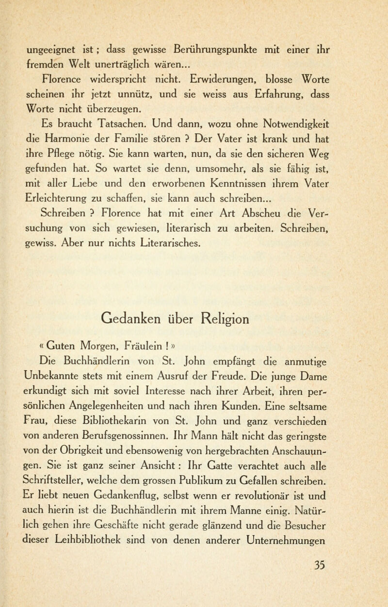 ungeeignet ist; dass gewisse Berührungspunkte mit einer ihr fremden Welt unerträglich wären... Florence widerspricht nicht. Erwiderungen, blosse Worte scheinen ihr jetzt unnütz, und sie weiss aus Erfahrung, dass Worte nicht überzeugen. Es braucht Tatsachen. Und dann, wozu ohne Notwendigkeit die Harmonie der Familie stören ? Der Vater ist krank und hat ihre Pflege nötig. Sie kann warten, nun, da sie den sicheren Weg gefunden hat. So wartet sie denn, umsomehr, als sie fähig ist, mit aller Liebe und den erworbenen Kenntnissen ihrem Vater Erleichterung zu schaffen, sie kann auch schreiben... Schreiben ? Florence hat mit einer Art Abscheu die Ver- suchung von sich gewiesen, literarisch zu arbeiten. Schreiben, gewiss. Aber nur nichts Literarisches. Gedanken über Religion « Guten Morgen, Fräulein ! » Die Buchhändlerin von St. John empfängt die anmutige Unbekannte stets mit einem Ausruf der Freude. Die junge Dame erkundigt sich mit soviel Interesse nach ihrer Arbeit, ihren per- sönlichen Angelegenheiten und nach ihren Kunden. Eine seltsame Frau, diese Bibliothekarin von St. John und ganz verschieden von anderen Berufsgenossinnen. Ihr Mann hält nicht das geringste von der Obrigkeit und ebensowenig von hergebrachten Anschauun- gen. Sie ist ganz seiner Ansicht: Ihr Gatte verachtet auch alle Schriftsteller, welche dem grossen Publikum zu Gefallen schreiben. Er liebt neuen Gedankenflug, selbst wenn er revolutionär ist und auch hienn ist die Buchhändlerin mit ihrem Manne einig. Natür- lich gehen ihre Geschäfte nicht gerade glänzend und die Besucher dieser Leihbibliothek sind von denen anderer Unternehmungen