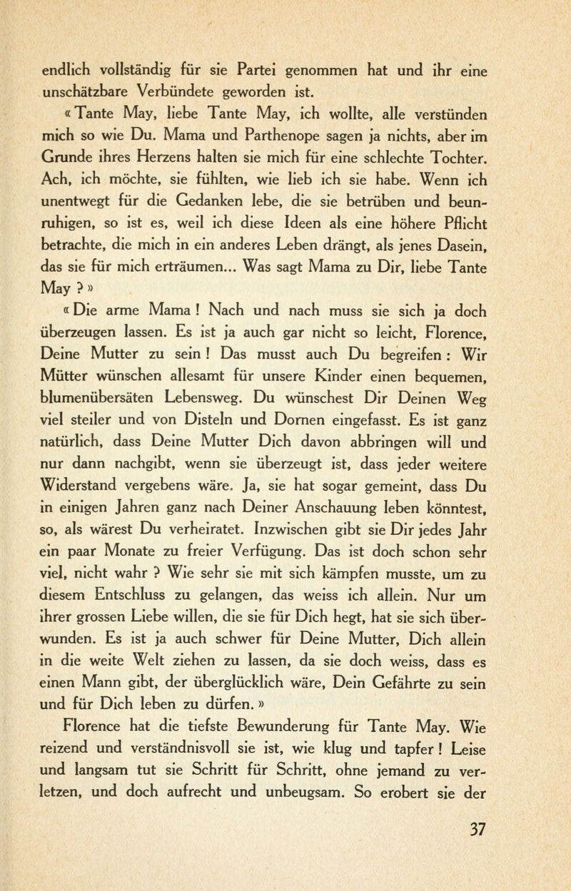endlich vollständig für sie Partei genommen hat und ihr eine unschätzbare Verbündete geworden ist. «Tante May, liebe Tante May, ich wollte, alle verstünden mich so wie Du. Mama und Parthenope sagen ja nichts, aber im Grunde ihres Herzens halten sie mich für eine schlechte Tochter. Ach, ich möchte, sie fühlten, wie lieb ich sie habe. Wenn ich unentwegt für die Gedanken lebe, die sie betrüben und beun- ruhigen, so ist es, weil ich diese Ideen als eine höhere Pflicht betrachte, die mich in ein anderes Leben drängt, als jenes Dasein, das sie für mich erträumen... Was sagt Mama zu Dir, liebe Tante May ? » «Die arme Mama ! Nach und nach muss sie sich ja doch überzeugen lassen. Es ist ja auch gar nicht so leicht, Florence, Deine Mutter zu sein ! Das musst auch Du begreifen; Wir Mütter wünschen allesamt für unsere Kinder einen bequemen, blumenübersäten Lebensweg. Du wünschest Dir Deinen Weg viel steiler und von Disteln und Domen eingefasst. Es ist ganz natürlich, dass Deine Mutter Dich davon abbringen will und nur dann nachgibt, wenn sie überzeugt ist, dass jeder weitere Widerstand vergebens wäre. Ja, sie hat sogar gemeint, dass Du in einigen Jahren ganz nach Deiner Anschauung leben könntest, so, als wärest Du verheiratet. Inzwischen gibt sie Dir jedes Jahr ein paar Monate zu freier Verfügung. Das ist doch schon sehr viel, nicht wahr ? Wie sehr sie mit sich kämpfen musste, um zu diesem Entschluss zu gelangen, das weiss ich allein. Nur um ihrer grossen Liebe willen, die sie für Dich hegt, hat sie sich über- wunden. Es ist ja auch schwer für Deine Mutter, Dich allein in die weite Welt ziehen zu lassen, da sie doch weiss, dass es einen Mann gibt, der überglücklich wäre. Dein Gefährte zu sein und für Dich leben zu dürfen.» Florence hat die tiefste Bewunderung für Tante May. Wie reizend und verständnisvoll sie ist, wie klug und tapfer! Leise und langsam tut sie Schritt für Schritt, ohne jemand zu ver- letzen, und doch aufrecht und unbeugsam. So erobert sie der