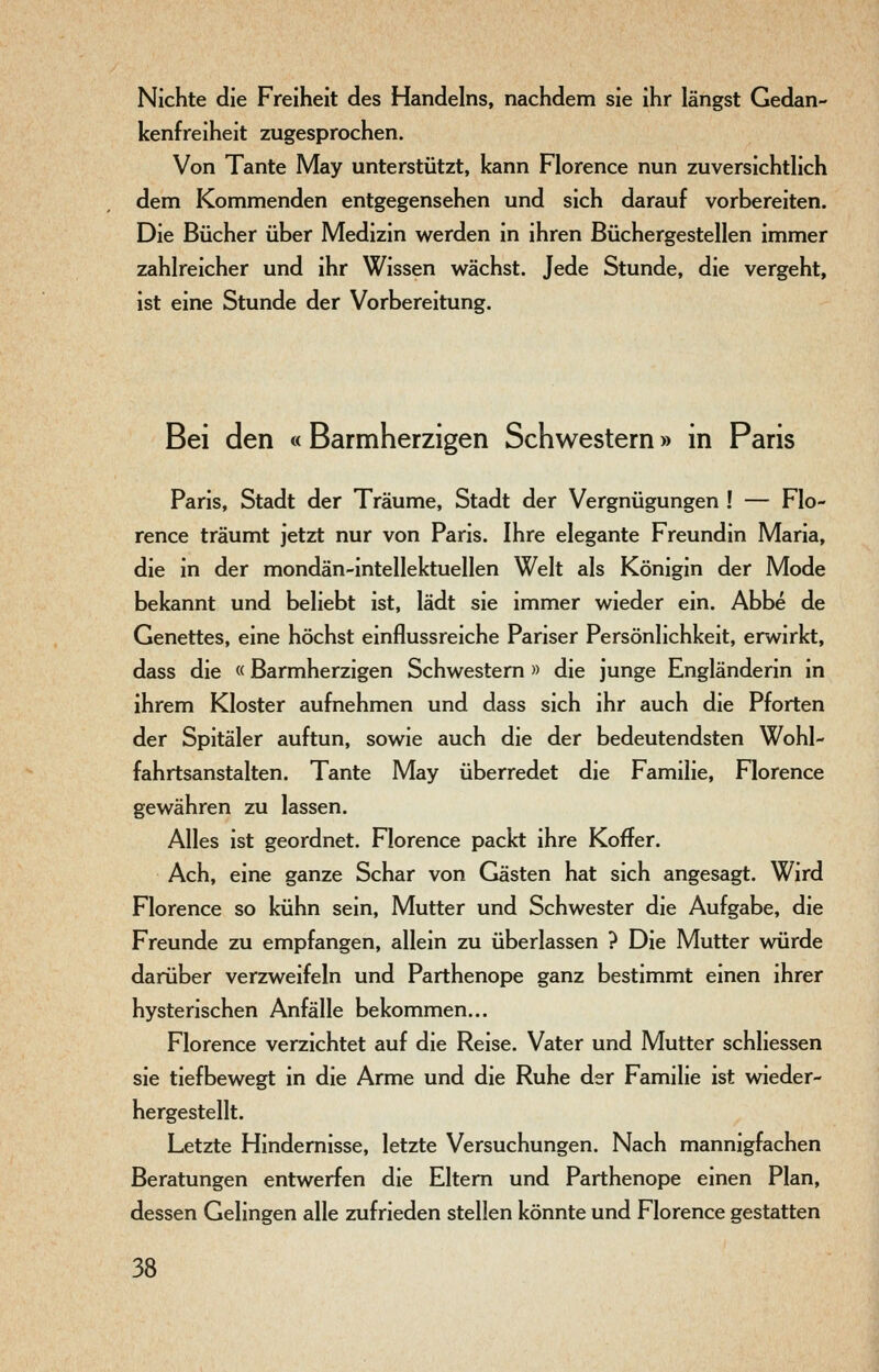 Nichte die Freiheit des Handelns, nachdem sie ihr längst Gedan- kenfreiheit zugesprochen. Von Tante May unterstützt, kann Florence nun zuversichthch dem Kommenden entgegensehen und sich darauf vorbereiten. Die Bücher über Medizin werden in ihren Büchergestellen immer zahlreicher und ihr Wissen wächst. Jede Stunde, die vergeht, ist eine Stunde der Vorbereitung. Bei den « Barmherzigen Schwestern» in Paris Paris, Stadt der Träume, Stadt der Vergnügungen ! — Flo- rence träumt jetzt nur von Paris. Ihre elegante Freundin Maria, die in der mondän-intellektuellen Welt als Königin der Mode bekannt und beliebt ist, lädt sie immer wieder ein. Abbe de Genettes, eine höchst einflussreiche Pariser Persönlichkeit, erwirkt, dass die «Barmherzigen Schwestern» die junge Engländerin in ihrem Kloster aufnehmen und dass sich ihr auch die Pforten der Spitäler auftun, sowie auch die der bedeutendsten Wohl- fahrtsanstalten. Tante May überredet die Familie, Florence gewähren zu lassen. Alles ist geordnet. Florence packt ihre Koffer. Ach, eine ganze Schar von Gästen hat sich angesagt. Wird Florence so kühn sein, Mutter und Schwester die Aufgabe, die Freunde zu empfangen, allein zu überlassen ? Die Mutter würde darüber verzweifeln und Parthenope ganz bestimmt einen ihrer hysterischen Anfälle bekommen... Florence verzichtet auf die Reise. Vater und Mutter schliessen sie tiefbewegt in die Arme und die Ruhe der Familie ist wieder- hergestellt. Letzte Hindernisse, letzte Versuchungen. Nach mannigfachen Beratungen entwerfen die Eltern und Parthenope einen Plan, dessen Gelingen alle zufrieden stellen könnte und Florence gestatten