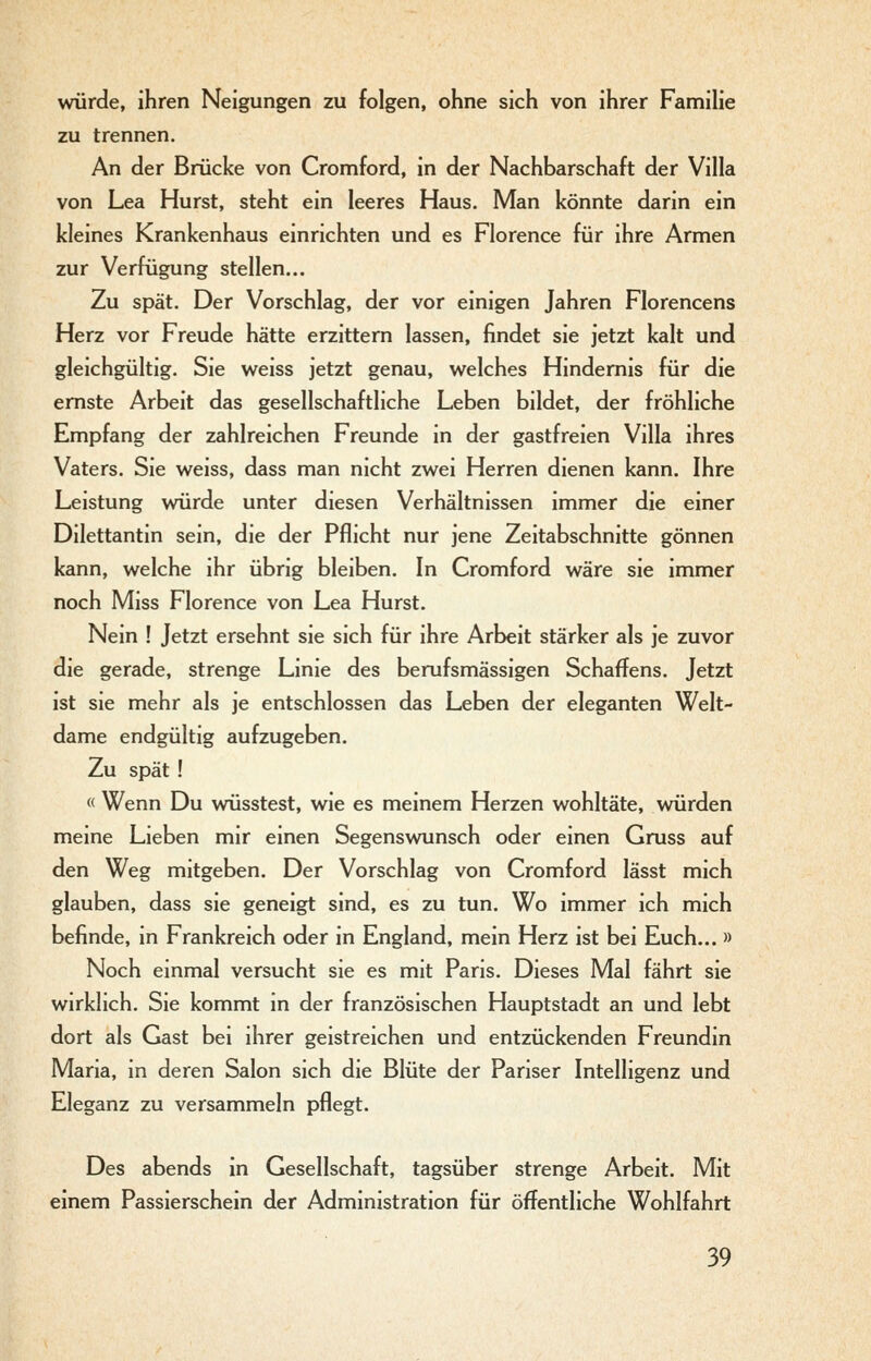 würde, ihren Neigungen zu folgen, ohne sich von ihrer Familie zu trennen. An der Brücke von Cromford, in der Nachbarschaft der Villa von Lea Hurst, steht ein leeres Haus. Man könnte darin ein kleines Krankenhaus einrichten und es Florence für ihre Armen zur Verfügung stellen... Zu spät. Der Vorschlag, der vor einigen Jahren Florencens Herz vor Freude hätte erzittern lassen, findet sie jetzt kalt und gleichgültig. Sie weiss jetzt genau, welches Hindernis für die ernste Arbeit das gesellschaftliche Leben bildet, der fröhliche Empfang der zahlreichen Freunde in der gastfreien Villa ihres Vaters. Sie weiss, dass man nicht zwei Herren dienen kann. Ihre Leistung würde unter diesen Verhältnissen immer die einer Dilettantin sein, die der Pflicht nur jene Zeitabschnitte gönnen kann, welche ihr übrig bleiben. In Cromford wäre sie immer noch Miss Florence von Lea Hurst. Nein ! Jetzt ersehnt sie sich für ihre Arbeit stärker als je zuvor die gerade, strenge Linie des berufsmässigen Schaffens. Jetzt ist sie mehr als je entschlossen das Leben der eleganten Welt- dame endgültig aufzugeben. Zu spät ! « Wenn Du wüsstest, wie es meinem Herzen wohltäte, würden meine Lieben mir einen Segenswunsch oder einen Gruss auf den Weg mitgeben. Der Vorschlag von Cromford lässt mich glauben, dass sie geneigt sind, es zu tun. Wo immer ich mich befinde, in Frankreich oder in England, mein Herz ist bei Euch... » Noch einmal versucht sie es mit Paris. Dieses Mal fährt sie wirklich. Sie kommt in der französischen Hauptstadt an und lebt dort als Gast bei ihrer geistreichen und entzückenden Freundin Maria, in deren Salon sich die Blüte der Pariser Intelligenz und Eleganz zu versammeln pflegt. Des abends in Gesellschaft, tagsüber strenge Arbeit. Mit einem Passierschein der Administration für öffentliche Wohlfahrt
