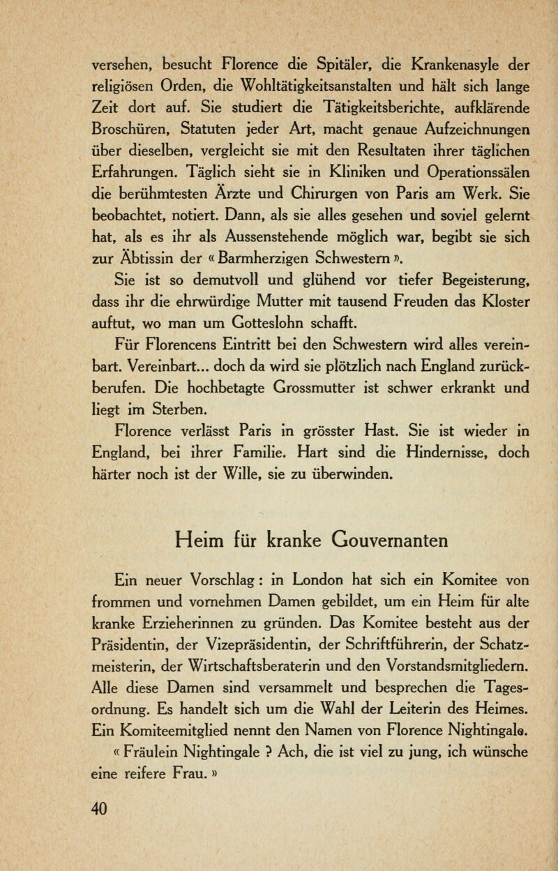 versehen, besucht Florence die Spitäler, die Krankenasyle der religiösen Orden, die Wohltätigkeitsanstalten und hält sich lange Zeit dort auf. Sie studiert die Tätigkeitsberichte, aufklärende Broschüren, Statuten jeder Art, macht genaue Aufzeichnungen über dieselben, vergleicht sie mit den Resultaten ihrer täglichen Erfahrungen. Täglich sieht sie in Kliniken und Operationssälen die berühmtesten Ärzte und Chirurgen von Paris am Werk. Sie beobachtet, notiert. Dann, als sie alles gesehen und soviel gelernt hat, als es ihr als Aussenstehende möglich war, begibt sie sich zur Äbtissin der « Barmherzigen Schwestern ». Sie ist so demutvoll und glühend vor tiefer Begeisterung, dass ihr die ehrwürdige Mutter mit tausend Freuden das Kloster auftut, wo man um Gotteslohn schafft. Für Florencens Eintritt bei den Schwestern wird alles verein- bart. Vereinbart... doch da wird sie plötzlich nach England zurück- berufen. Die hochbetagte Grossmutter ist schwer erkrankt und liegt im Sterben. Florence verlässt Paris in grösster Hast. Sie ist wieder in England, bei ihrer Familie. Hart sind die Hindemisse, doch härter noch ist der Wille, sie zu überwinden. Heim für kranke Gouvernanten Ein neuer Vorschlag: in London hat sich ein Komitee von frommen und vornehmen Damen gebildet, um ein Heim für alte kranke Erzieherinnen zu gründen. Das Komitee besteht aus der Präsidentin, der Vizepräsidentin, der Schriftführerin, der Schatz- meisterin, der Wirtschaftsberaterin und den Vorstandsmitgliedern. Alle diese Damen sind versammelt und besprechen die Tages- ordnung. Es handelt sich um die Wahl der Leiterin des Heimes. Ein Komiteemitglied nennt den Namen von Florence Nightingale. « Fräulein Nightingale ? Ach, die ist viel zu jung, ich wünsche eine reifere Frau. »