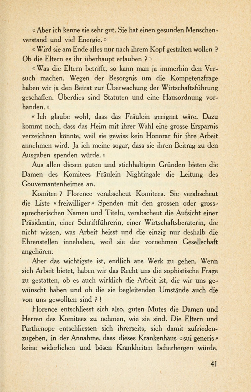 « Aber ich kenne sie sehr gut. Sie hat einen gesunden Menschen- verstand und viel Energie. » « Wird sie am Ende alles nur nach ihrem Kopf gestalten wollen ? Ob die Eltern es ihr überhaupt erlauben ? » « Was die Eltern betrifft, so kann man ja immerhin den Ver- such machen. Wegen der Besorgnis um die Kompetenzfrage haben wir ja den Beirat zur Überwachung der Wirtschaftsführung geschaffen. Überdies sind Statuten und eine Hausordnung vor- handen. » « Ich glaube wohl, dass das Fräulein geeignet wäre. Dazu kommt noch, dass das Heim mit ihrer Wahl eine grosse Ersparnis verzeichnen könnte, weil sie gewiss kein Honorar für ihre Arbeit annehmen wird. Ja ich meine sogar, dass sie ihren Beitrag zu den Ausgaben spenden würde. » Aus allen diesen guten und stichhaltigen Gründen bieten die Damen des Komitees Fräulem Nightmgale die Leitung des Gouvemantenheimes an. Komitee ? Florence verabscheut Komitees. Sie verabscheut die Liste «freiwilliger» Spenden mit den grossen oder gross- sprecherischen Namen und Titeln, verabscheut die Aufsicht einer Präsidentin, einer Schriftführerin, einer Wirtschaftsberaterin, die nicht wissen, was Arbeit heisst und die einzig nur deshalb die Ehrenstellen innehaben, weil sie der vornehmen Gesellschaft angehören. Aber das wichtigste ist, endlich ans Werk zu gehen. Wenn sich Arbeit bietet, haben wir das Recht uns die sophistische Frage zu gestatten, ob es auch wirklich die Arbeit ist, die wir uns ge- wünscht haben und ob die sie begleitenden Umstände auch die von uns gewollten sind ? ! Florence entschliesst sich also, guten Mutes die Damen und Herren des Komitees zu nehmen, wie sie sind. Die Eltern und Parthenope entschliessen sich ihrerseits, sich damit zufrieden- zugeben, in der Annahme, dass dieses Krankenhaus « sui generis » keine widerlichen und bösen Krankheiten beherbergen würde.