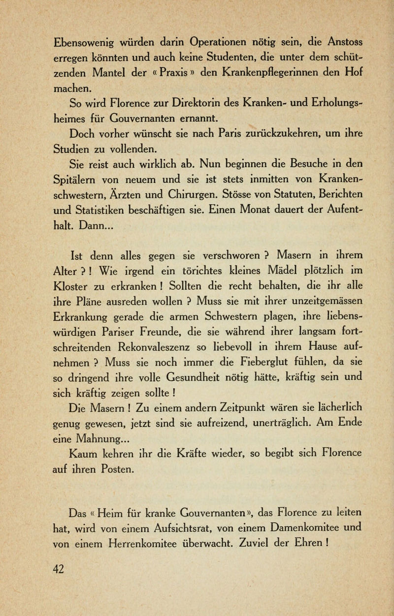 Ebensowenig würden darin Operationen nötig sein, die Anstoss erregen könnten und auch keine Studenten, die unter dem schüt- zenden Mantel der «Praxis » den Krankenpflegerinnen den Hof machen. So wird Florence zur Direktorin des Kranken- und Erholungs- heimes für Gouvernanten ernannt. Doch vorher wünscht sie nach Paris zurückzukehren, um ihre Studien zu vollenden. Sie reist auch wirklich ab. Nun beginnen die Besuche in den Spitälern von neuem und sie ist stets inmitten von Kranken- schwestern, Ärzten und Chirurgen. Stösse von Statuten, Berichten und Statistiken beschäftigen sie. Einen Monat dauert der Aufent- halt. Dann... Ist denn alles gegen sie verschworen ? Masern in ihrem Alter ? ! Wie irgend ein törichtes kleines Mädel plötzlich im Kloster zu erkranken ! Sollten die recht behalten, die ihr alle ihre Pläne ausreden wollen ? Muss sie mit ihrer unzeitgemässen Erkrankung gerade die armen Schwestern plagen, ihre liebens- würdigen Pariser Freunde, die sie während ihrer langsam fort- schreitenden Rekonvaleszenz so liebevoll in ihrem Hause auf- nehmen ? Muss sie noch immer die Fieberglut fühlen, da sie so dringend ihre volle Gesundheit nötig hätte, kräftig sein und sich kräftig zeigen sollte ! Die Masern ! Zu einem andern Zeitpunkt wären sie lächerlich genug gewesen, jetzt sind sie aufreizend, unerträglich. Am Ende eine Mahnung... Kaum kehren ihr die Kräfte wieder, so begibt sich Florence auf ihren Posten. Das « Heim für kranke Gouvernanten», das Florence zu leiten hat, wird von einem Aufsichtsrat, von einem Damenkomitee und von einem Herrenkomitee überwacht. Zuviel der Ehren !