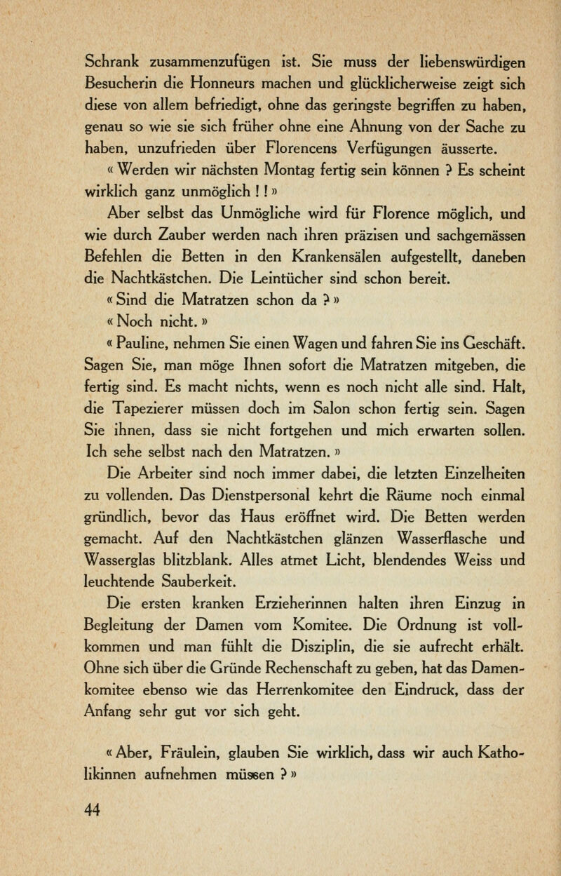 Schrank zusammenzufügen ist. Sie muss der liebenswürdigen Besucherin die Honneurs machen und glücklicherweise zeigt sich diese von allem befriedigt, ohne das geringste begriffen zu haben, genau so wie sie sich früher ohne eine Ahnung von der Sache zu haben, unzufrieden über Florencens Verfügungen äusserte. « Werden wir nächsten Montag fertig sein können ? Es scheint wirklich ganz unmöglich ! ! » Aber selbst das Unmögliche wird für Florence möglich, und wie durch Zauber werden nach ihren präzisen und sachgemässen Befehlen die Betten in den Krankensälen aufgestellt, daneben die Nachtkästchen. Die Leintücher sind schon bereit. « Sind die Matratzen schon da ? » « Noch nicht.» « Pauline, nehmen Sie einen Wagen und fahren Sie ins Geschäft. Sagen Sie, man möge Ihnen sofort die Matratzen mitgeben, die fertig sind. Es macht nichts, wenn es noch nicht alle sind. Halt, die Tapezierer müssen doch im Salon schon fertig sein. Sagen Sie ihnen, dass sie nicht fortgehen und mich erwarten sollen. Ich sehe selbst nach den Matratzen. » Die Arbeiter sind noch immer dabei, die letzten Einzelheiten zu vollenden. Das Dienstpersonal kehrt die Räume noch einmal gründlich, bevor das Haus eröffnet wird. Die Betten werden gemacht. Auf den Nachtkästchen glänzen Wasserflasche und Wasserglas blitzblank. Alles atmet Licht, blendendes Weiss und leuchtende Sauberkeit. Die ersten kranken Erzieherinnen halten ihren Einzug in Begleitung der Damen vom Komitee. Die Ordnung ist voll- kommen und man fühlt die Disziplin, die sie aufrecht erhält. Ohne sich über die Gründe Rechenschaft zu geben, hat das Damen- komitee ebenso wie das Herrenkomitee den Eindruck, dass der Anfang sehr gut vor sich geht. « Aber, Fräulein, glauben Sie wirklich, dass wir auch Katho- likinnen aufnehmen müssen ? »