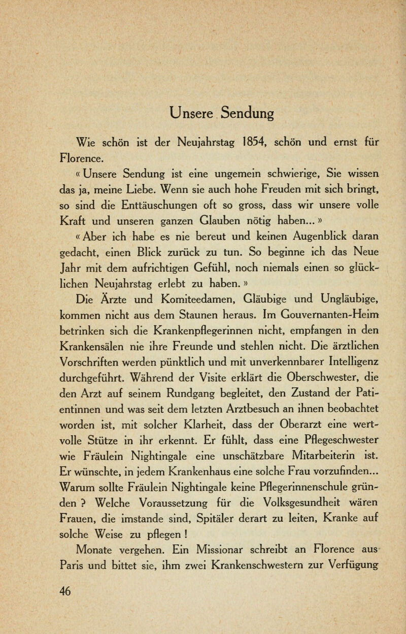 Unsere Sendung Wie schön ist der Neujahrstag 1854, schön und ernst für Florence. «Unsere Sendung ist eine ungemein schwierige, Sie wissen das ja, meine Liebe. Wenn sie auch hohe Freuden mit sich bringt, so sind die Enttäuschungen oft so gross, dass wir unsere volle Kraft und unseren ganzen Glauben nötig haben... » «Aber ich habe es nie bereut und keinen Augenblick daran gedacht, einen Blick zurück zu tun. So beginne ich das Neue Jahr mit dem aufrichtigen Gefühl, noch niemals einen so glück- lichen Neujahrstag erlebt zu haben. » Die Ärzte und Komiteedamen, Gläubige und Ungläubige, kommen nicht aus dem Staunen heraus. Im Gouvernanten-Heim betrinken sich die Krankenpflegerinnen nicht, empfangen in den Krankensälen nie ihre Freunde und stehlen nicht. Die ärztlichen Vorschriften werden pünktlich und mit unverkennbarer Intelligenz durchgeführt. Während der Visite erklärt die Oberschwester, die den Arzt auf seinem Rundgang begleitet, den Zustand der Pati- entinnen und was seit dem letzten Arztbesuch an ihnen beobachtet worden ist, mit solcher Klarheit, dass der Oberarzt eine wert- volle Stütze in ihr erkennt. Er fühlt, dass eine Pflegeschwester wie Fräulein Nightingale eine unschätzbare Mitarbeiterin ist. Er wünschte, in jedem Krankenhaus eine solche Frau vorzufinden... Warum sollte Fräulein Nightingale keine Pflegerinnenschule grün- den ? Welche Voraussetzung für die Volksgesundheit wären Frauen, die imstande sind, Spitäler derart zu leiten. Kranke auf solche Weise zu pflegen ! Monate vergehen. Ein Missionar schreibt an Florence aus Paris und bittet sie, ihm zwei Krankenschwestern zur Verfügung