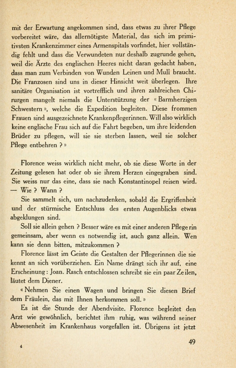 mit der Erwartung angekommen sind, dass etwas zu ihrer Pflege vorbereitet wäre, das allemötigste Material, das sich im primi- tivsten Krankenzimmer eines Armenspitals vorfindet, hier vollstän- dig fehlt und dass die Verwundeten nur deshalb zugrunde gehen, weil die Ärzte des englischen Heeres nicht daran gedacht haben, dass man zum Verbinden von Wundjen Leinen und Muli braucht. Die Franzosen sind uns in dieser Hinsicht weit überlegen. Ihre sanitäre Organisation ist vortrefflich und ihren zahlreichen Chi- rurgen mangelt niemals die Unterstützung der «Barmherzigen Schwestern», welche die Expedition begleiten. Diese frommen Frauen sind ausgezeichnete Krankenpflegerinnen. Will also wirklich keine englische Frau sich auf die Fahrt begeben, um ihre leidenden Brüder zu pflegen, will sie sie sterben lassen, weil sie solcher Pflege entbehren ? » Florence weiss wirklich nicht mehr, ob sie diese Worte in der Zeitung gelesen hat oder ob sie ihrem Herzen eingegraben sind. Sie weiss nur das eine, dass sie nach Konstantinopel reisen wird. — Wie ? Wann ? Sie sammelt sich, um nachzudenken, sobald die Ergriffenheit und der stürmische Entschluss des ersten Augenblicks etwas abgeklungen sind. Soll sie allein gehen ? Besser wäre es mit einer anderen Pflege rin gemeinsam, aber wenn es notwendig ist, auch ganz allein. Wen kann sie denn bitten, mitzukommen ? Florence lässt im Geiste die Gestalten der Pflegerinnen die sie kennt an sich vorüberziehen. Ein Name drängt sich ihr auf, eine Erscheinung: Joan. Rasch entschlossen schreibt sie ein paar Zeilen, läutet dem Diener. «Nehmen Sie einen Wagen und bringen Sie diesen Brief dem Fräulein, das mit Ihnen herkommen soll.» Es ist die Stunde der Abendvisite. Florence begleitet den Arzt wie gewöhnlich, berichtet ihm ruhig, was während seiner Abwesenheit im Krankenhaus vorgefallen ist. Übrigens ist jetzt