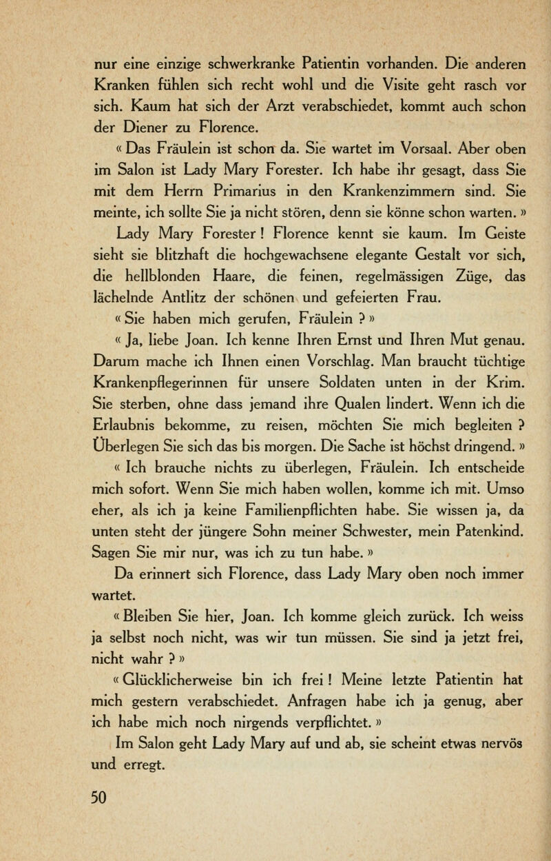 nur eine einzige schwerkranke Patientin vorhanden. Die anderen Kranken fühlen sich recht wohl und die Visite geht rasch vor sich. Kaum hat sich der Arzt verabschiedet, kommt auch schon der Diener zu Florence. « Das Fräulein ist schon da. Sie wartet im Vorsaal. Aber oben im Salon ist Lady Mary Forester. Ich habe ihr gesagt, dass Sie mit dem Herrn Primarius in den Krankenzimmern sind. Sie meinte, ich sollte Sie ja nicht stören, denn sie könne schon warten. » Lady Mary Forester ! Florence kennt sie kaum. Im Geiste sieht sie blitzhaft die hochgewachsene elegante Gestalt vor sich, die hellblonden Haare, die feinen, regelmässigen Züge, das lächelnde Antlitz der schönen und gefeierten Frau. « Sie haben mich gerufen, Fräulein ? » « Ja, liebe Joan. Ich kenne Ihren Ernst und Ihren Mut genau. Darum mache ich Ihnen einen Vorschlag. Man braucht tüchtige Krankenpflegerinnen für unsere Soldaten unten in der Krim. Sie sterben, ohne dass jemand ihre Qualen hndert. Wenn ich die Erlaubnis bekomme, zu reisen, möchten Sie mich begleiten ? Überlegen Sie sich das bis morgen. Die Sache ist höchst dringend. » « Ich brauche nichts zu überlegen, Fräulein. Ich entscheide mich sofort. Wenn Sie mich haben wollen, komme ich mit. Umso eher, als ich ja keine Familienpflichten habe. Sie wissen ja, da unten steht der jüngere Sohn meiner Schwester, mein Patenkind. Sagen Sie mir nur, was ich zu tun habe. » Da erinnert sich Florence, dass Lady Mary oben noch immer wartet. « Bleiben Sie hier, Joan. Ich komme gleich zurück. Ich weiss ja selbst noch nicht, was wir tun müssen. Sie sind ja jetzt frei, nicht wahr ? » «Glücklicherweise bin ich frei ! Meine letzte Patientin hat mich gestern verabschiedet. Anfragen habe ich ja genug, aber ich habe mich noch nirgends verpflichtet. » Im Salon geht Lady Mary auf und ab, sie scheint etwas nervös und erregt.