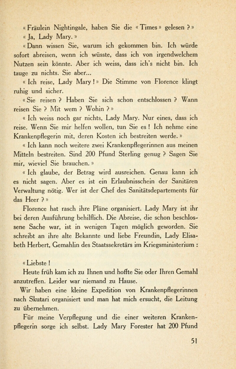« Fräulein Nightingale, haben Sie die «Times » gelesen ? » « Ja, Lady Mary. » «Dann wissen Sie, warum ich gekommen bin. Ich würde sofort abreisen, wenn ich wüsste, dass ich von irgendwelchem Nutzen sein könnte. Aber ich weiss, dass ich's nicht bin. Ich tauge zu nichts. Sie aber... « Ich reise, Lady Mary !» Die Stimme von Florence klingt ruhig und sicher. «Sie reisen ? Haben Sie sich schon entschlossen ? Wann reisen Sie ? Mit wem ? Wohin ? » « Ich weiss noch gar nichts, Lady Mary. Nur eines, dass ich reise. Wenn Sie mir helfen wollen, tun Sie es ! Ich nehme eine Krankenpflegerin mit, deren Kosten ich bestreiten werde. » « Ich kann noch weitere zwei Krankenpflegerinnen aus meinen Mitteln bestreiten. Sind 200 Pfund Sterling genug ? Sagen Sie mir, wieviel Sie brauchen. » « Ich glaube, der Betrag wird ausreichen. Genau kann ich es nicht sagen. Aber es ist ein Erlaubnisschein der Sanitären Verwaltung nötig. Wer ist der Chef des Sanitätsdepartements für das Heer ? » Florence hat rasch ihre Pläne organisiert. Lady Mary ist ihr bei deren Ausführung behilflich. Die Abreise, die schon beschlos- sene Sache war, ist in wenigen Tagen möglich geworden. Sie schreibt an ihre alte Bekannte und liebe Freundin, Lady Elisa- beth Herbert, Gemahlin des Staatssekretärs im Kriegsministerium : « Liebste ! Heute früh kam ich zu Ihnen und hoffte Sie oder Ihren Gemahl anzutreffen. Leider war niemand zu Hause. Wir haben eine kleine Expedition von Krankenpflegerinnen nach Skutari organisiert und man hat mich ersucht, die Leitung zu übernehmen. Für meine Verpflegung und die einer weiteren Kranken- pflegerin sorge ich selbst. Lady Mary Forester hat 200 Pfund