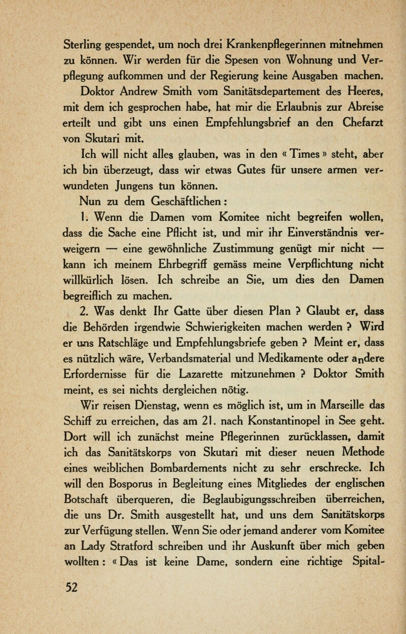 Sterling gespendet, um noch drei Krankenpflegerinnen mitnehmen zu können. Wir werden für die Spesen von Wohnung und Ver- pflegung aufkommen und der Regierung keine Ausgaben machen. Doktor Andrew Smith vom Sanitätsdepartement des Heeres, mit dem ich gesprochen habe, hat mir die Erlaubnis zur Abreise erteilt und gibt uns einen Empfehlungsbrief an den Chefarzt von Skutari mit. Ich will nicht alles glauben, was in den « Times » steht, aber ich bin überzeugt, dass wir etwas Gutes für unsere armen ver- wundeten Jungens tun können. Nun zu dem Geschäftlichen: 1. Wenn die Damen vom Komitee nicht begreifen wollen, dass die Sache eine Pflicht ist, und mir ihr Einverständnis ver- weigern — eine gewöhnliche Zustimmung genügt mir nicht — kann ich meinem Ehrbegriff gemäss meine Verpflichtung nicht willkürlich lösen. Ich schreibe an Sie, um dies den Damen begreiflich zu machen. 2. Was denkt Ihr Gatte über diesen Plan ? Glaubt er, dass die Behörden irgendwie Schwierigkeiten machen werden ? Wird er uns Ratschläge und Empfehlungsbriefe geben ? Meint er, deiss es nützlich wäre, Verbandsmaterial und Medikamente oder andere Erfordernisse für die Lazarette mitzunehmen ? Doktor Smith meint, es sei nichts dergleichen nötig. Wir reisen Dienstag, wenn es möglich ist, um in Marseille das Schiff zu erreichen, das am 21. nach Konstantinopel in See geht. Dort will ich zunächst meine Pflegerinnen zurücklassen, damit ich das Sanitätskorps von Skutari mit dieser neuen Methode eines weiblichen Bombardements nicht zu sehr erschrecke. Ich will den Bosporus in Begleitung eines Mitgliedes der englischen Botschaft überqueren, die Beglaubigungsschreiben überreichen, die uns Dr. Smith ausgestellt hat, und uns dem Sanitätskorps zur Verfügung stellen. Wenn Sie oder jemand anderer vom Komitee an Lady Stratford schreiben und ihr Auskunft über mich geben wollten: «Das ist keine Dame, sondern eine richtige Spital-