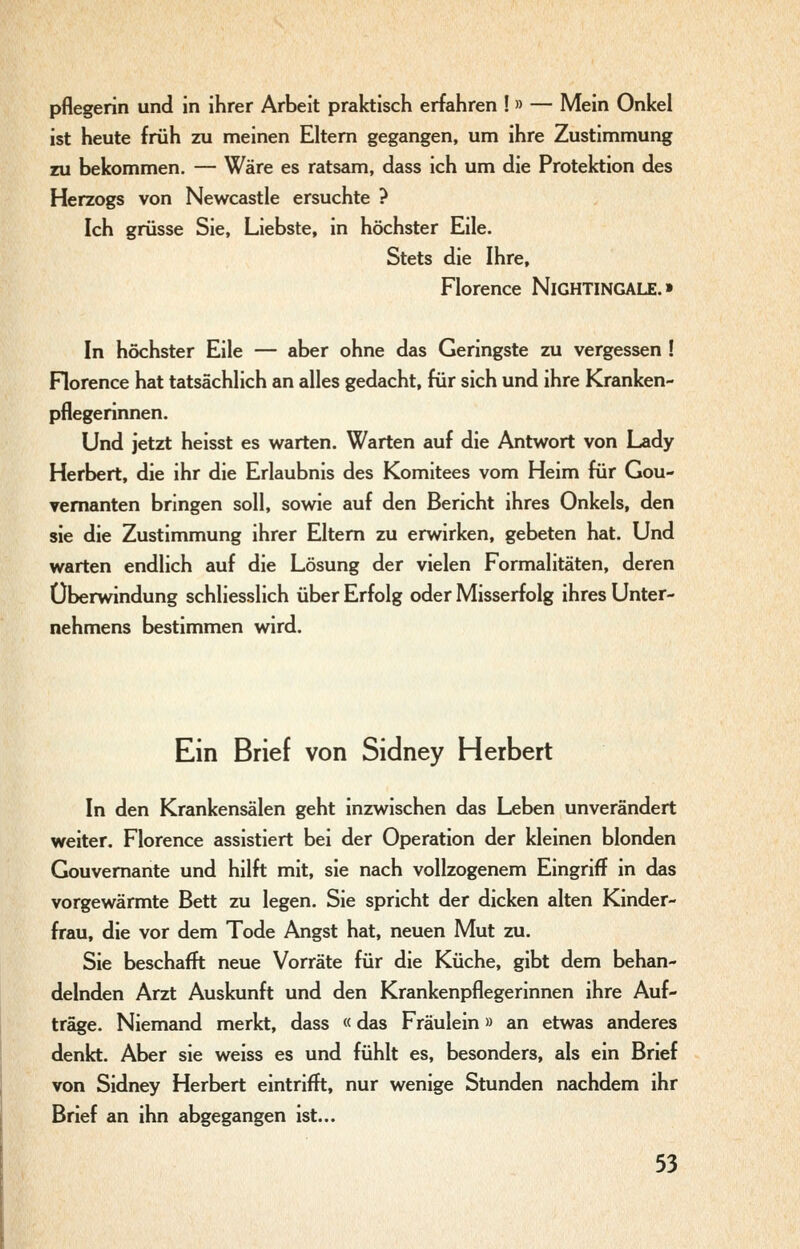 pflegerin und in ihrer Arbeit praktisch erfahren ! » — Mein Onkel ist heute früh zu meinen Eltern gegangen, um ihre Zustimmung ni bekommen. — Wäre es ratsam, dass ich um die Protektion des Herzogs von Newcastle ersuchte ? Ich grüsse Sie, Liebste, in höchster Eile. Stets die Ihre, Florence NiGHTINGALE.» In höchster Eile — aber ohne das Geringste zu vergessen ! Florence hat tatsächlich an alles gedacht, für sich und ihre Kranken- pflegerinnen. Und jetzt heisst es warten. Warten auf die Antwort von Lady Herbert, die ihr die Erlaubnis des Komitees vom Heim für Gou- vernanten bringen soll, sowie auf den Bericht ihres Onkels, den sie die Zustimmung ihrer Eltern zu erwirken, gebeten hat. Und warten endlich auf die Lösung der vielen Formalitäten, deren Überwindung schliesslich über Erfolg oder Misserfolg ihres Unter- nehmens bestimmen wird. Ein Brief von Sidney Herbert In den Krankensälen geht inzwischen das Leben unverändert weiter. Florence assistiert bei der Operation der kleinen blonden Gouvernante und hilft mit, sie nach vollzogenem Eingriff in das vorgewärmte Bett zu legen. Sie spricht der dicken alten Kinder- frau, die vor dem Tode Angst hat, neuen Mut zu. Sie beschafft neue Vorräte für die Küche, gibt dem behan- delnden Arzt Auskunft und den Krankenpflegerinnen ihre Auf- träge. Niemand merkt, dass «das Fräulein» an etwas anderes denkt. Aber sie weiss es und fühlt es, besonders, als ein Brief von Sidney Herbert eintrifft, nur wenige Stunden nachdem ihr Brief an ihn abgegangen ist...