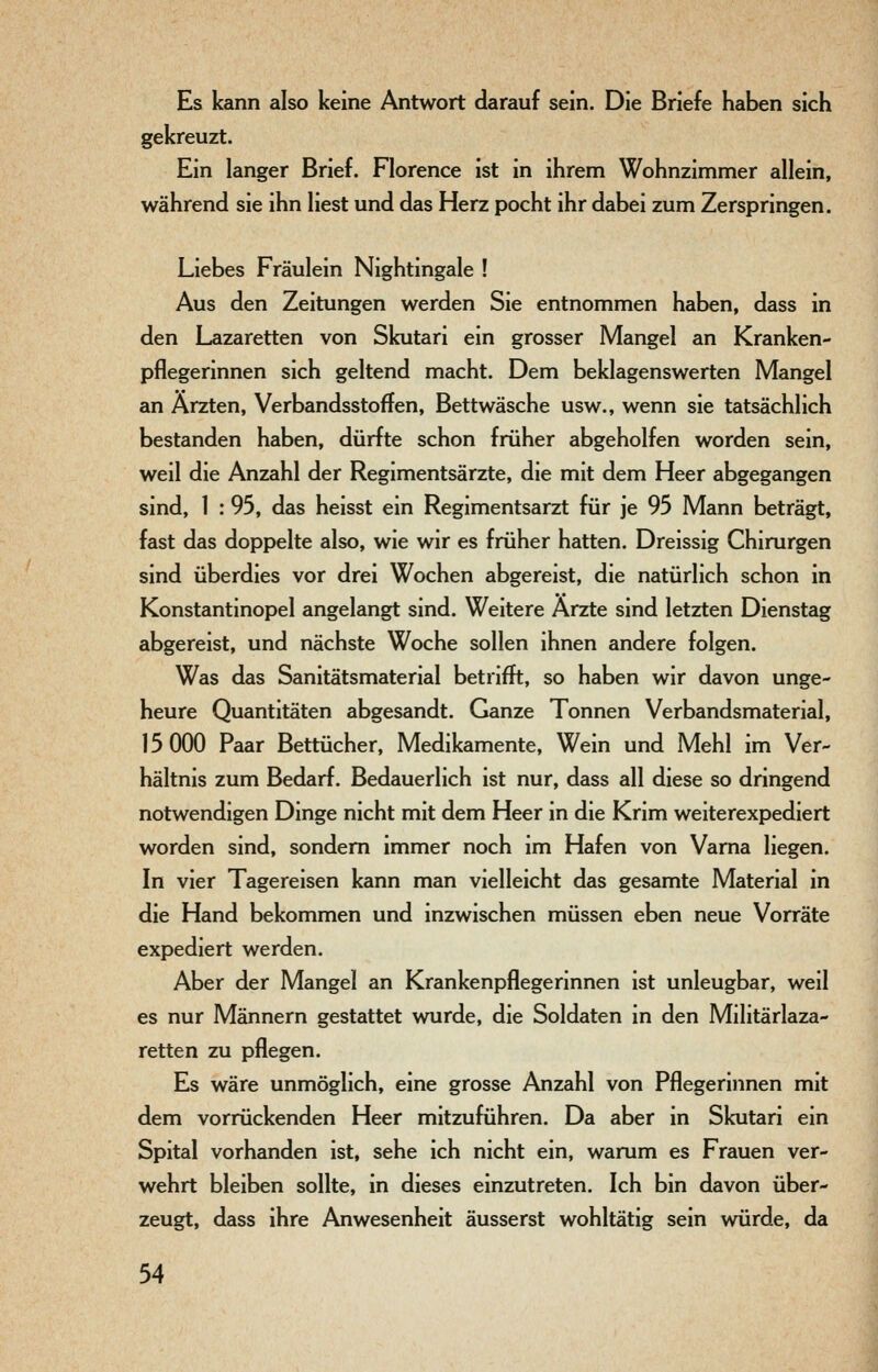 Es kann also keine Antwort darauf sein. Die Briefe haben sich gekreuzt. Ein langer Brief. Florence ist in ihrem Wohnzimmer allein, während sie ihn liest und das Herz pocht ihr dabei zum Zerspringen. Liebes Fräulein Nightingale ! Aus den Zeitungen werden Sie entnommen haben, dass in den Lazaretten von Skutari ein grosser Mangel an Kranken- pflegerinnen sich geltend macht. Dem beklagenswerten Mangel an Ärzten, Verbandsstoffen, Bettwäsche usw., wenn sie tatsächlich bestanden haben, dürfte schon früher abgeholfen worden sein, weil die Anzahl der Regimentsärzte, die mit dem Heer abgegangen sind, 1 : 95, das heisst ein Regimentsarzt für je 95 Mann beträgt, fast das doppelte also, wie wir es früher hatten. Dreissig Chirurgen sind überdies vor drei Wochen abgereist, die natürlich schon in Konstantinopel angelangt sind. Weitere Ärzte sind letzten Dienstag abgereist, und nächste Woche sollen ihnen andere folgen. Was das Sanitätsmaterial betrifft, so haben wir davon unge- heure Quantitäten abgesandt. Ganze Tonnen Verbandsmaterial, 15 000 Paar Bettücher, Medikamente, Wein und Mehl im Ver- hältnis zum Bedarf. Bedauerlich ist nur, dass all diese so dringend notwendigen Dinge nicht mit dem Heer in die Krim weiterexpediert worden sind, sondern immer noch im Hafen von Varna liegen. In vier Tagereisen kann man vielleicht das gesamte Material in die Hand bekommen und inzwischen müssen eben neue Vorräte expediert werden. Aber der Mangel an Krankenpflegerinnen ist unleugbar, weil es nur Männern gestattet wurde, die Soldaten in den Militärlaza- retten zu pflegen. Es wäre unmöglich, eine grosse Anzahl von Pflegerinnen mit dem vorrückenden Heer mitzuführen. Da aber in Skutari ein Spital vorhanden ist, sehe ich nicht ein, warum es Frauen ver- wehrt bleiben sollte, in dieses einzutreten. Ich bin davon über- zeugt, dass ihre Anwesenheit äusserst wohltätig sein würde, da