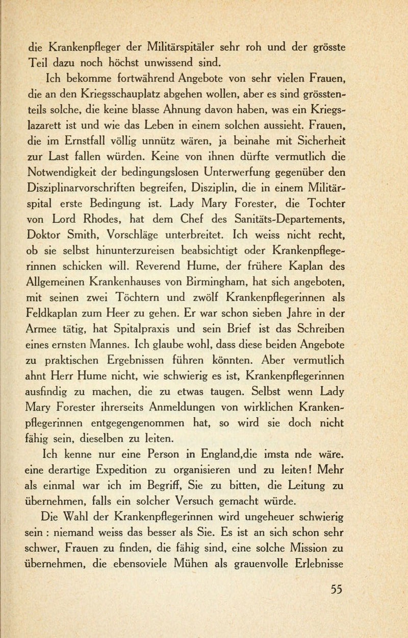 die Krankenpfleger der Militärspitäler sehr roh und der grösste Teil dazu noch höchst unwissend sind. Ich bekomme fortwährend Angebote von sehr vielen Frauen, die an den Kriegsschauplatz abgehen wollen, aber es sind grössten- teils solche, die keine blasse Ahnung davon haben, was ein Kriegs- lazarett ist und wie das Leben in einem solchen aussieht. Frauen, die im Ernstfall völlig unnütz wären, ja beinahe mit Sicherheit zur Last fallen würden. Keine von ihnen dürfte vermutlich die Notwendigkeit der bedingungslosen Unterwerfung gegenüber den Disziplinarvorschriften begreifen, Disziplin, die in einem Militär- spital erste Bedingung ist. Lady Mary Forester, die Tochter von Lord Rhodes, hat dem Chef des Sanitäts-Departements, Doktor Smith, Vorschläge unterbreitet. Ich weiss nicht recht, ob sie selbst hinunterzureisen beabsichtigt oder Krankenpflege- rinnen schicken will. Reverend Hume, der frühere Kaplan des Allgemeinen Krankenhauses von Birmingham, hat sich angeboten, mit seinen zwei Töchtern und zwölf Krankenpflegerinnen als Feldkaplan zum Heer zu gehen. Er war schon sieben Jahre in der Armee tätig, hat Spitalpraxis und sein Brief ist das Schreiben eines ernsten Mannes. Ich glaube wohl, dass diese beiden Angebote zu praktischen Ergebnissen führen könnten. Aber vermutlich ahnt Herr Hume nicht, wie schwierig es ist, Krankenpflegerinnen ausfindig zu machen, die zu etwas taugen. Selbst wenn Lady Mary Forester ihrerseits Anmeldungen von wirklichen Kranken- pflegerinnen entgegengenommen hat, so wird sie doch nicht fähig sein, dieselben zu leiten. Ich kenne nur eine Person in England.die imsta nde wäre, eine derartige Expedition zu organisieren und zu leiten! Mehr als einmal war ich im Begriff, Sie zu bitten, die Leitung zu übernehmen, falls ein solcher Versuch gemacht würde. Die Wahl der Krankenpflegerinnen wird ungeheuer schwierig sein : niemand weiss das besser als Sie. Es ist an sich schon sehr schwer, Frauen zu finden, die fähig sind, eine solche Mission zu übernehmen, die ebensoviele Mühen als grauenvolle Erlebnisse