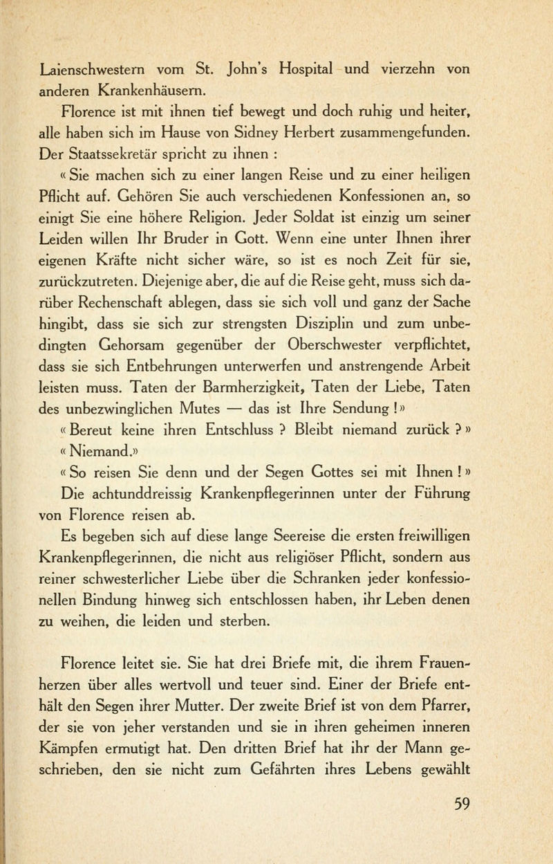 Lalenschwestem vom St. John's Hospital und vierzehn von anderen Krankenhäusern. Florence ist mit ihnen tief bewegt und doch ruhig und heiter, alle haben sich im Hause von Sidney Herbert zusammengefunden. Der Staatssekretär spricht zu ihnen : « Sie machen sich zu einer langen Reise und zu einer heiligen Pflicht auf. Gehören Sie auch verschiedenen Konfessionen an, so einigt Sie eine höhere Religion. Jeder Soldat ist einzig um seiner Leiden willen Ihr Bruder in Gott. Wenn eine unter Ihnen ihrer eigenen Kräfte nicht sicher wäre, so ist es noch Zeit für sie, zurückzutreten. Diejenige aber, die auf die Reise geht, muss sich da- rüber Rechenschaft ablegen, dass sie sich voll und ganz der Sache hingibt, dass sie sich zur strengsten Disziplin und zum unbe- dingten Gehorsam gegenüber der Oberschwester verpflichtet, dass sie sich Entbehrungen unterwerfen und anstrengende Arbeit leisten muss. Taten der Barmherzigkeit, Taten der Liebe, Taten des unbezwinglichen Mutes — das ist Ihre Sendung !» «Bereut keine ihren Entschluss ? Bleibt niemand zurück ? » « Niemand.» « So reisen Sie denn und der Segen Gottes sei mit Ihnen ! » Die achtunddreissig Krankenpflegerinnen unter der Führung von Florence reisen ab. Es begeben sich auf diese lange Seereise die ersten freiwilligen Krankenpflegerinnen, die nicht aus religiöser Pflicht, sondern aus reiner schwesterlicher Liebe über die Schranken jeder konfessio- nellen Bindung hinweg sich entschlossen haben, ihr Leben denen zu weihen, die leiden und sterben. Florence leitet sie. Sie hat drei Briefe mit, die ihrem Frauen- herzen über alles wertvoll und teuer sind. Einer der Briefe ent- hält den Segen ihrer Mutter. Der zweite Brief ist von dem Pfarrer, der sie von jeher verstanden und sie in ihren geheimen inneren Kämpfen ermutigt hat. Den dritten Brief hat ihr der Mann ge- schrieben, den sie nicht zum Gefährten ihres Lebens gewählt