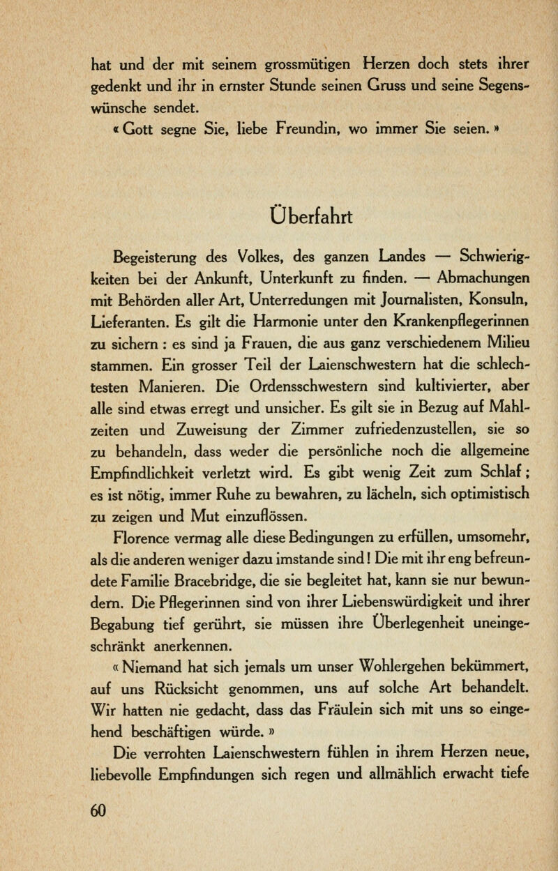 hat und der mit seinem grossmütigen Herzen doch stets ihrer gedenkt und ihr in ernster Stunde seinen Gruss und seine Segens- wünsche sendet. «Gott segne Sie, liebe Freundin, wo immer Sie seien. >• Überfahrt Begeisterung des Volkes, des ganzen Landes — Schwierig- keiten bei der Ankunft, Unterkunft zu finden. — Abmachungen mit Behörden aller Art, Unterredungen mit Journalisten, Konsuln, Lieferanten. Es gilt die Harmonie unter den Krankenpflegerinnen zu sichern : es sind ja Frauen, die aus ganz verschiedenem Milieu stammen. Ein grosser Teil der Laienschwestem hat die schlech- testen Manieren. Die Ordensschwestern sind kultivierter, aber alle sind etwas erregt und unsicher. Es gilt sie in Bezug auf Mahl- zeiten und Zuweisung der Zimmer zufriedenzustellen, sie so zu behandeln, dass weder die persönliche noch die allgemeine Empfindlichkeit verletzt wird. Es gibt wenig Zeit zum Schlaf; es ist nötig, immer Ruhe zu bewahren, zu lächeln, sich optimistisch zu zeigen und Mut einzuflössen. Florence vermag alle diese Bedingungen zu erfüllen, umsomehr, als die anderen weniger dazu imstande sind! Die mit ihr eng befreun- dete Familie Bracebridge, die sie begleitet hat, kann sie nur bewun- dem. Die Pflegerinnen sind von ihrer Liebenswürdigkeit und ihrer Begabung tief gerührt, sie müssen ihre Überlegenheit uneinge- schränkt anerkennen. « Niemand hat sich jemals um unser Wohlergehen bekümmert, auf uns Rücksicht genommen, uns auf solche Art behandelt. Wir hatten nie gedacht, dass das Fräulein sich mit uns so einge- hend beschäftigen würde. » Die verrohten Laienschwestern fühlen in ihrem Herzen neue, liebevolle Empfindungen sich regen und allmählich erwacht tiefe