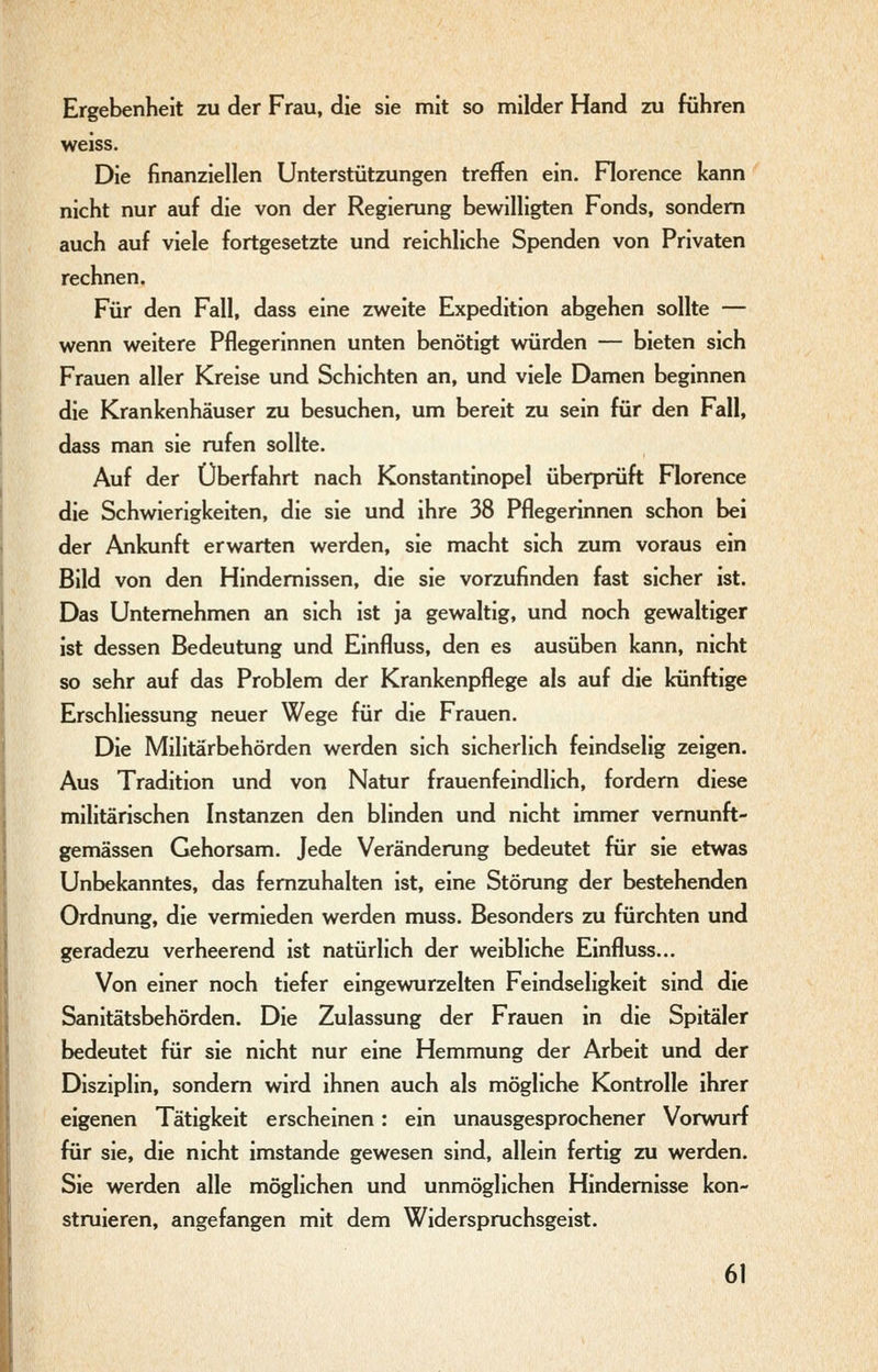 Ergebenheit zu der Frau, die sie mit so milder Hand zu führen weiss. Die finanziellen Unterstützungen treffen ein. Horence kann nicht nur auf die von der Regierung bewilligten Fonds, sondern auch auf viele fortgesetzte und reichliche Spenden von Privaten rechnen. Für den Fall, dass eine zweite Expedition abgehen sollte — wenn weitere Pflegerinnen unten benötigt würden — bieten sich Frauen aller Kreise und Schichten an, und viele Damen beginnen die Krankenhäuser zu besuchen, um bereit zu sein für den Fall, dass man sie rufen sollte. Auf der Überfahrt nach Konstantinopel überprüft Florence die Schwierigkeiten, die sie und ihre 38 Pflegerinnen schon bei der Ankunft erwarten werden, sie macht sich zum voraus ein Bild von den Hindernissen, die sie vorzufinden fast sicher ist. Das Unternehmen an sich ist ja gewaltig, und noch gewaltiger ist dessen Bedeutung und Einfluss, den es ausüben kann, nicht so sehr auf das Problem der Krankenpflege als auf die künftige Erschliessung neuer Wege für die Frauen. Die Militärbehörden werden sich sicherlich feindselig zeigen. Aus Tradition und von Natur frauenfeindlich, fordern diese militärischen Instanzen den blinden und nicht immer vernunft- gemässen Gehorsam. Jede Veränderung bedeutet für sie etwas Unbekanntes, das fernzuhalten ist, eine Störung der bestehenden Ordnung, die vermieden werden muss. Besonders zu fürchten und geradezu verheerend ist natürlich der weibliche Einfluss... Von einer noch tiefer eingewurzelten Feindseligkeit sind die Sanitätsbehörden. Die Zulassung der Frauen in die Spitäler bedeutet für sie nicht nur eine Hemmung der Arbeit und der Disziplin, sondern wird ihnen auch als mögliche Kontrolle ihrer eigenen Tätigkeit erscheinen: ein unausgesprochener Vorwurf für sie, die nicht imstande gewesen sind, allein fertig zu werden. Sie werden alle möglichen und unmöglichen Hindemisse kon- struieren, angefangen mit dem Widerspruchsgeist.