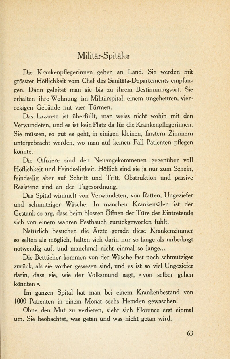 Militär-Spitäler Die Krankenpflegerinnen gehen an Land, Sie werden mit grösster Höflichkeit vom Chef des Sanitäts-Departements empfan- gen. Dann geleitet man sie bis zu ihrem Bestimmungsort. Sie erhalten ihre Wohnung im Militärspital, einem ungeheuren, vier- eckigen Gebäude mit vier Türmen. Das Lazarett ist überfüllt, man weiss nicht wohin mit den Verwundeten, und es ist kein Platz da für die Krankenpflegerinnen. Sie müssen, so gut es geht, in einigen kleinen, finstem Zimmern untergebracht werden, wo man auf keinen Fall Patienten pflegen könnte. Die Offiziere sind den Neuangekommenen gegenüber voll Höflichkeit und Feindseligkeit. Höflich sind sie ja nur zum Schein, feindselig aber auf Schritt und Tritt. Obstruktion und passive Resistenz sind an der Tagesordnung. Das Spital wimmelt von Verwundeten, von Ratten, Ungeziefer und schmutziger Wäsche. In manchen Krankensälen ist der Gestank so arg, dass beim blossen Offnen der Türe der Eintretende sich von einem wahren Pesthauch zurückgeworfen fühlt. Natürlich besuchen die Ärzte gerade diese Krankenzimmer so selten als möglich, halten sich darin nur so lange als unbedingt notwendig auf, und manchmal nicht einmal so lange... Die Bettücher kommen von der Wäsche fast noch schmutziger zurück, als sie vorher gewesen sind, und es ist so viel Ungeziefer darin, dass sie, wie der Volksmund sagt, «von selber gehen könnten ». Im ganzen Spital hat man bei einem Krankenbestand von 1000 Patienten in einem Monat sechs Hemden gewaschen. Ohne den Mut zu verlieren, sieht sich Florence erst einmal um. Sie beobachtet, was getan und was nicht getan wird.
