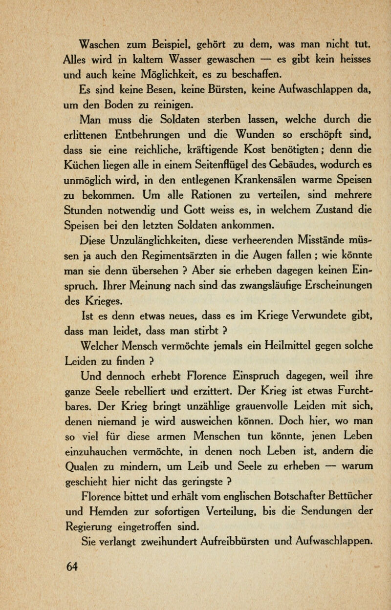 Waschen zum Beispiel, gehört zu dem, was man nicht tut. Alles wird in kaltem Wasser gewaschen — es gibt kein heisses und auch keine Möglichkeit, es zu beschaffen. Es sind keine Besen, keine Bürsten, keine Aufwaschlappen da, um den Boden zu reinigen. Man muss die Soldaten sterben lassen, welche durch die erlittenen Entbehrungen und die Wunden so erschöpft sind, dass sie eine reichliche, kräftigende Kost benötigten; denn die Küchen liegen alle in einem Seitenflügel des Gebäudes, wodurch es unmöglich wird, in den entlegenen Krankensälen warme Speisen zu bekommen. Um alle Rationen zu verteilen, sind mehrere Stunden notwendig und Gott weiss es, in welchem Zustand die Speisen bei den letzten Soldaten ankommen. Diese Unzulänglichkeiten, diese verheerenden Misstände müs- sen ja auch den Regimentsärzten in die Augen fallen ; wie könnte man sie denn übersehen ? Aber sie erheben dagegen keinen Ein- spruch. Ihrer Meinung nach sind das zwangsläufige Erscheinungen des Krieges. Ist es denn etwas neues, dass es im Kriege Verwundete gibt, dass man leidet, dass man stirbt ? Welcher Mensch vermöchte jemals ein Heilmittel gegen solche Leiden zu finden ? Und dennoch erhebt Florence Einspruch dagegen, weil ihre ganze Seele rebelliert und erzittert. Der Krieg ist etwas Furcht- bares. Der Krieg bringt unzählige grauenvolle Leiden mit sich, denen niemand je wird ausweichen können. Doch hier, wo man so viel für diese armen Menschen tun könnte, jenen Leben einzuhauchen vermöchte, in denen noch Leben ist, andern die Qualen zu mindern, um Leib und Seele zu erheben — warum geschieht hier nicht das geringste ? Florence bittet und erhält vom englischen Botschafter Bettücher und Hemden zur sofortigen Verteilung, bis die Sendungen der Regierung eingetroffen sind. Sie verlangt zweihundert Aufreibbürsten und Aufwaschlappen.