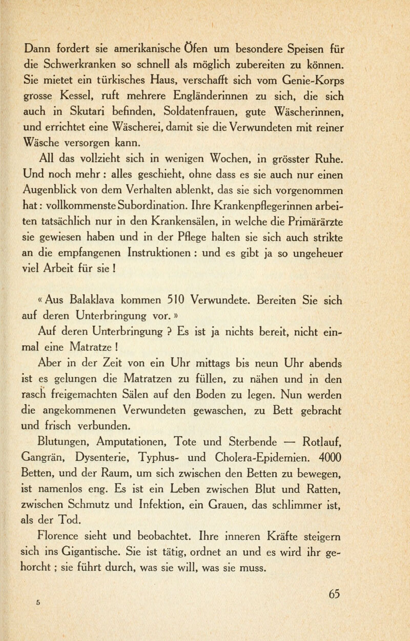 Dann fordert sie amerikanische Öfen um besondere Speisen für die Schwerkranken so schnell als möglich zubereiten zu können. Sie mietet ein türkisches Haus, verschafft sich vom Genie-Korps grosse Kessel, ruft mehrere Engländerinnen zu sich, die sich auch in Skutari befinden, Soldatenfrauen, gute Wäscherinnen, und errichtet eine Wäscherei, damit sie die Verwundeten mit reiner Wäsche versorgen kann. All das vollzieht sich in wenigen Wochen, in grösster Ruhe. Und noch mehr: alles geschieht, ohne dass es sie auch nur einen Augenblick von dem Verhalten ablenkt, das sie sich vorgenommen hat: vollkommenste Subordination, Ihre Krankenpflegerinnen arbei- ten tatsächlich nur in den Krankensälen, in welche die Primärärzte sie gewiesen haben und in der Pflege halten sie sich auch strikte an die empfangenen Instruktionen : und es gibt ja so ungeheuer viel Arbeit für sie ! «Aus Balaklava kommen 510 Verwundete. Bereiten Sie sich auf deren Unterbringung vor. » Auf deren Unterbringung ? Es ist ja nichts bereit, nicht ein- mal eine Matratze ! Aber in der Zeit von ein Uhr mittags bis neun Uhr abends ist es gelungen die Matratzen zu füllen, zu nähen und in den rasch freigemachten Sälen auf den Boden zu legen. Nun werden die angekommenen Verwundeten gewaschen, zu Bett gebracht und frisch verbunden. Blutungen, Amputationen, Tote und Sterbende — Rotlauf, Gangrän, Dysenterie, Typhus- und Cholera-Epidemien. 4000 Betten, und der Raum, um sich zwischen den Betten zu bewegen, ist namenlos eng. Es ist ein Leben zwischen Blut und Ratten, zwischen Schmutz und Infektion, ein Grauen, das schlimmer ist, als der Tod. Florence sieht und beobachtet. Ihre inneren Kräfte steigern sich ins Gigantische. Sie ist tätig, ordnet an und es wird ihr ge- horcht ; sie führt durch, was sie will, was sie muss.