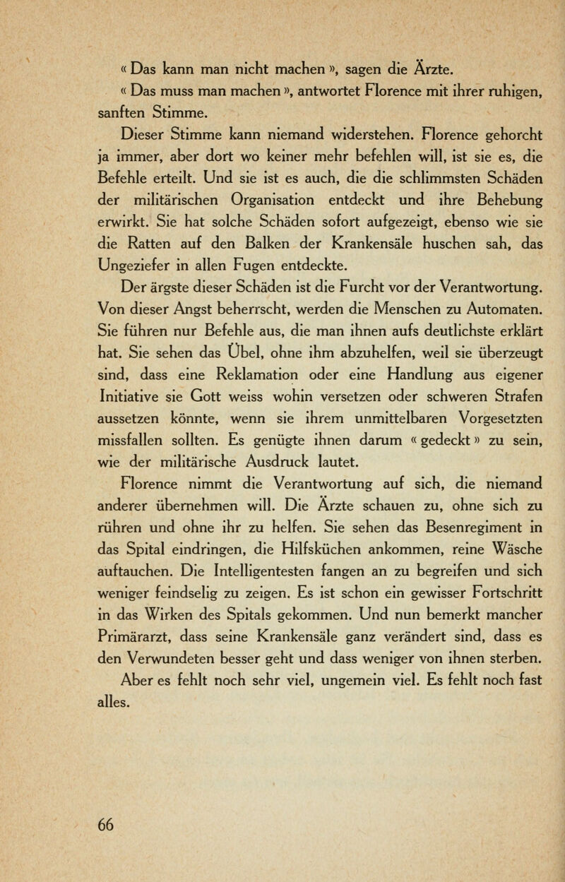 « Das kann man nicht machen », sagen die Ärzte. « Das muss man machen », antwortet Florence mit ihrer ruhigen, sanften Stimme. Dieser Stimme kann niemand widerstehen. Florence gehorcht ja immer, aber dort wo keiner mehr befehlen will, ist sie es, die Befehle erteilt. Und sie ist es auch, die die schlimmsten Schäden der militärischen Organisation entdeckt und ihre Behebung erwirkt. Sie hat solche Schäden sofort aufgezeigt, ebenso wie sie die Ratten auf den Balken der Krankensäle huschen sah, das Ungeziefer in allen Fugen entdeckte. Der ärgste dieser Schäden ist die Furcht vor der Verantwortung. Von dieser Angst beherrscht, werden die Menschen zu Automaten. Sie führen nur Befehle aus, die man ihnen aufs deutlichste erklärt hat. Sie sehen das Übel, ohne ihm abzuhelfen, weil sie überzeugt sind, dass eine Reklamation oder eine Handlung aus eigener Initiative sie Gott weiss wohin versetzen oder schweren Strafen aussetzen könnte, wenn sie ihrem unmittelbaren Vorgesetzten missfallen sollten. Es genügte ihnen darum «gedeckt» zu sein, wie der militärische Ausdruck lautet. Florence nimmt die Verantwortung auf sich, die niemand anderer übernehmen will. Die Ärzte schauen zu, ohne sich zu rühren und ohne ihr zu helfen. Sie sehen das Besenregiment in das Spital eindringen, die Hilfsküchen ankommen, reine Wäsche auftauchen. Die Intelligentesten fangen an zu begreifen und sich weniger feindselig zu zeigen. Es ist schon ein gewisser Fortschritt in das Wirken des Spitals gekommen. Und nun bemerkt mancher Primärarzt, dass seine Krankensäle ganz verändert sind, dass es den Verwundeten besser geht und dass weniger von ihnen sterben. Aber es fehlt noch sehr viel, ungemein viel. Es fehlt noch fast alles.