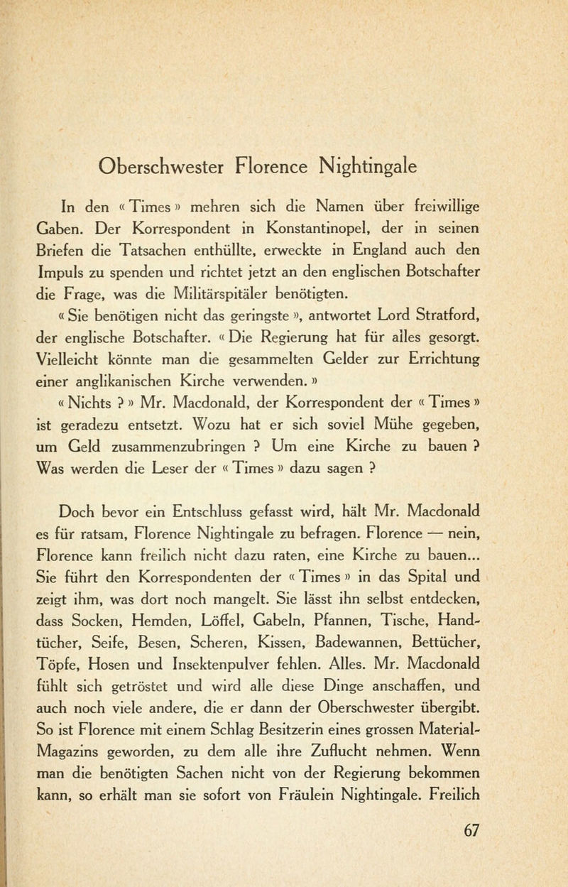 Oberschwester Florence Nightingale In den «Times» mehren sich die Namen über freiwillige Gaben, Der Korrespondent in Konstantinopel, der in seinen Briefen die Tatsachen enthüllte, erweckte in England auch den Impuls zu spenden und richtet jetzt an den englischen Botschafter die Frage, was die Militärspitäler benötigten. « Sie benötigen nicht das geringste », antwortet Lord Stratford, der englische Botschafter. « Die Regierung hat für alles gesorgt. Vielleicht könnte man die gesammelten Gelder zur Errichtung einer anglikanischen Kirche verwenden. » « Nichts ? » Mr. Macdonald, der Korrespondent der « Times » ist geradezu entsetzt. Wozu hat er sich soviel Mühe gegeben, um Geld zusammenzubringen ? Um eine Kirche zu bauen ? Was werden die Leser der « Times » dazu sagen ? Doch bevor ein Entschluss gefasst wird, hält Mr. Macdonald es für ratsam, Florence Nightingale zu befragen. Florence — nein, Florence kann freilich nicht dazu raten, eine Kirche zu bauen... Sie führt den Korrespondenten der « Times » in das Spital und zeigt ihm, was dort noch mangelt. Sie lässt ihn selbst entdecken, dass Socken, Hemden, Löffel, Gabeln, Pfannen, Tische, Hand- tücher, Seife, Besen, Scheren, Kissen, Badewannen, Bettücher, Töpfe, Hosen und Insektenpulver fehlen. Alles. Mr. Macdonald fühlt sich getröstet und wird alle diese Dinge anschaffen, und auch noch viele andere, die er dann der Oberschwester übergibt. So ist Florence mit einem Schlag Besitzerin eines grossen Material- Magazins geworden, zu dem alle ihre Zuflucht nehmen. Wenn man die benötigten Sachen nicht von der Regierung bekommen kann, so erhält man sie sofort von Fräulein Nightingale. Freilich