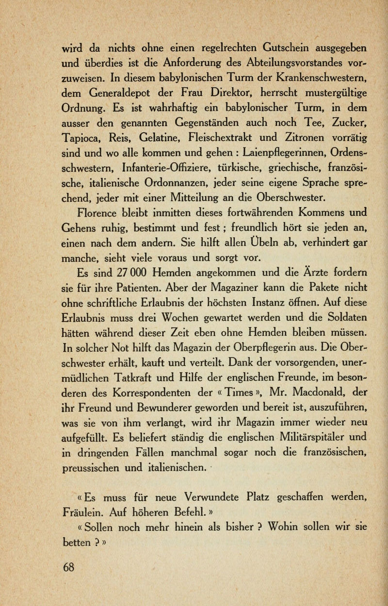 wird da nichts ohne einen regelrechten Gutschein ausgegeben und überdies ist die Anforderung des Abteilungsvorstandes vor- zuweisen. In diesem babylonischen Turm der Krankenschwestern, dem Generaldepot der Frau Direktor, herrscht mustergültige Ordnung. Es ist wahrhaftig ein babylonischer Turm, in dem ausser den genannten Gegenständen auch noch Tee, Zucker, Tapioca, Reis, Gelatine, Fleischextrakt und Zitronen vorrätig sind und wo alle kommen und gehen : Laienpflegerinnen, Ordens- schwestern, Infanterie-Offiziere, türkische, griechische, französi- sche, italienische Ordonnanzen, jeder seine eigene Sprache spre- chend, jeder mit einer Mitteilung an die Oberschwester. Florence bleibt inmitten dieses fortwährenden Kommens und Gehens ruhig, bestimmt und fest; freundlich hört sie jeden an, einen nach dem andern. Sie hilft allen Übeln ab, verhindert gar manche, sieht viele voraus und sorgt vor. Es sind 27 000 Hemden angekommen und die Ärzte fordern sie für ihre Patienten. Aber der Magaziner kann die Pakete nicht ohne schriftliche Erlaubnis der höchsten Instanz öffnen. Auf diese Erlaubnis muss drei Wochen gewartet werden und die Soldaten hätten während dieser Zeit eben ohne Hemden bleiben müssen. In solcher Not hilft das Magazin der Oberpflegerin aus. Die Ober- schwester erhält, kauft und verteilt. Dank der vorsorgenden, uner- müdlichen Tatkraft und Hilfe der englischen Freunde, im beson- deren des Korrespondenten der «Times», Mr. Macdonald, der ihr Freund und Bewunderer geworden und bereit ist, auszuführen, was sie von ihm verlangt, wird ihr Magazin immer wieder neu aufgefüllt. Es beliefert ständig die englischen Militärspitäler und in dringenden Fällen manchmal sogar noch die französischen, preussischen und italienischen. «Es muss für neue Verwundete Platz geschaffen werden, Fräulein. Auf höheren Befehl. » « Sollen noch mehr hinein als bisher ? Wohin sollen wir sie betten ? »