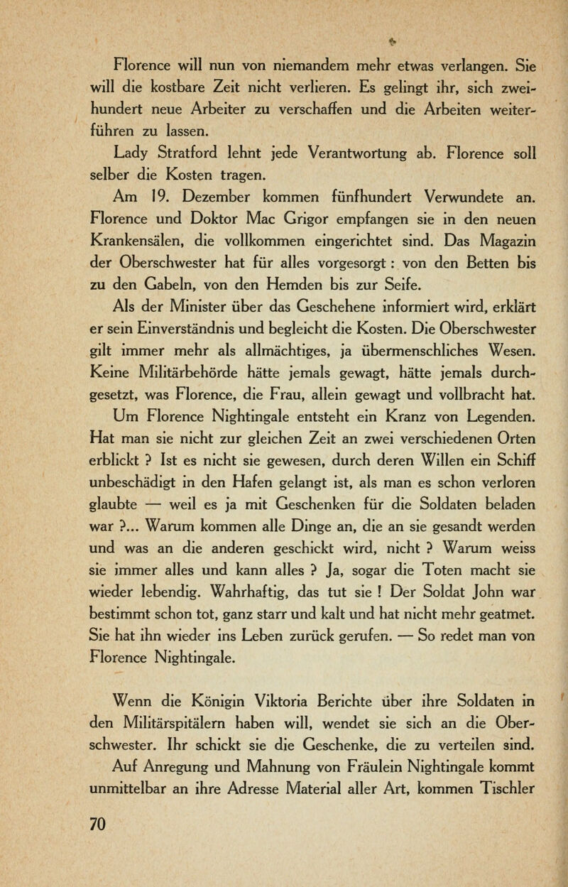 Florence will nun von niemandem mehr etwas verlangen. Sie will die kostbare Zeit nicht verlieren. Es gelingt ihr, sich zwei- hundert neue Arbeiter zu verschaffen und die Arbeiten weiter- führen zu lassen. Lady Stratford lehnt jede Verantwortung ab. Florence soll selber die Kosten tragen. Am 19. Dezember kommen fünfhundert Verwundete an. Florence und Doktor Mac Grigor empfangen sie in den neuen Krankensälen, die vollkommen eingerichtet sind. Das Magazin der Oberschwester hat für alles vorgesorgt: von den Betten bis zu den Gabeln, von den Hemden bis zur Seife. Als der Minister über das Geschehene informiert wird, erklärt er sein Einverständnis und begleicht die Kosten. Die Oberschwester gilt immer mehr als allmächtiges, ja übermenschliches Wesen. Keine Militärbehörde hätte jemals gewagt, hätte jemals durch- gesetzt, was Florence, die Frau, allein gewagt und vollbracht hat. Um Florence Nightingale entsteht ein Kranz von Legenden. Hat man sie nicht zur gleichen Zeit an zwei verschiedenen Orten erblickt ? Ist es nicht sie gewesen, durch deren Willen ein Schiff unbeschädigt in den Hafen gelangt ist, als man es schon verloren glaubte — weil es ja mit Geschenken für die Soldaten beladen war ?... Warum kommen alle Dinge an, die an sie gesandt werden und was an die anderen geschickt wird, nicht ? Warum weiss sie immer alles und kann alles ? Ja, sogar die Toten macht sie wieder lebendig. Wahrhaftig, das tut sie ! Der Soldat John war bestimmt schon tot, ganz starr und kalt und hat nicht mehr geatmet. Sie hat ihn wieder ins Leben zurück gerufen. — So redet man von Florence Nightingale. Wenn die Königin Viktoria Berichte über ihre Soldaten in den Militärspitälern haben will, wendet sie sich an die Ober- schwester. Ihr schickt sie die Geschenke, die zu verteilen sind. Auf Anregung und Mahnung von Fräulein Nightingale kommt unmittelbar an ihre Adresse Material aller Art, kommen Tischler