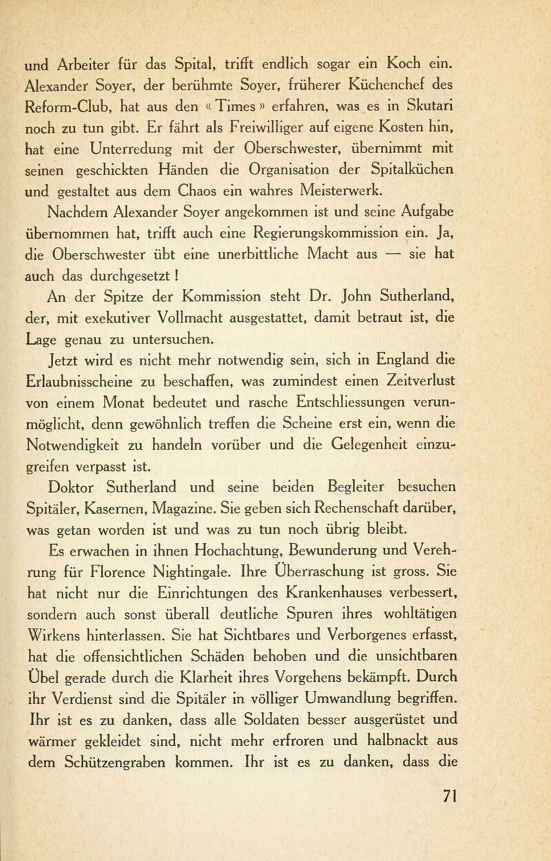 und Arbeiter für das Spital, trifft endlich sogar ein Koch ein. Alexander Soyer, der berühmte Soyer, früherer Küchenchef des Reform-Club, hat aus den « Times » erfahren, was es in Skutari noch zu tun gibt. Er fährt als Freiwilliger auf eigene Kosten hin, hat eine Unterredung mit der Oberschwester, übernimmt mit seinen geschickten Händen die Organisation der Spitalküchen und gestaltet aus dem Chaos ein wahres Meisterwerk. Nachdem Alexander Soyer angekommen ist und seine Aufgabe übernommen hat, trifft auch eine Regierungskommission ein. Ja, die Oberschwester übt eine unerbittliche Macht aus — sie hat auch das durchgesetzt! An der Spitze der Kommission steht Dr. John Sutherland, der, mit exekutiver Vollmacht ausgestattet, damit betraut ist, die Lage genau zu untersuchen. Jetzt wird es nicht mehr notwendig sein, sich in England die Erlaubnisscheine zu beschaffen, was zumindest einen Zeitverlust von einem Monat bedeutet und rasche EntSchliessungen verun- möglicht, denn gewöhnlich treffen die Scheine erst ein, wenn die Notwendigkeit zu handeln vorüber und die Gelegenheit einzu- greifen verpasst ist. Doktor Sutherland und seine beiden Begleiter besuchen Spitäler, Kasernen, Magazine. Sie geben sich Rechenschaft darüber, was getan worden ist und was zu tun noch übrig bleibt. Es erwachen in ihnen Hochachtung, Bewunderung und Vereh- rung für Florence Nightingale. Ihre Überraschung ist gross. Sie hat nicht nur die Einrichtungen des Krankenhauses verbessert, sondern auch sonst überall deutliche Spuren ihres wohltätigen Wirkens hinterlassen. Sie hat Sichtbares und Verborgenes erfasst, hat die offensichtlichen Schäden behoben und die unsichtbaren Übel gerade durch die Klarheit ihres Vorgehens bekämpft. Durch ihr Verdienst sind die Spitäler in völliger Umwandlung begriffen. Ihr ist es zu danken, dass alle Soldaten besser ausgerüstet und wärmer gekleidet sind, nicht mehr erfroren und halbnackt aus dem Schützengraben kommen. Ihr ist es zu danken, dass die