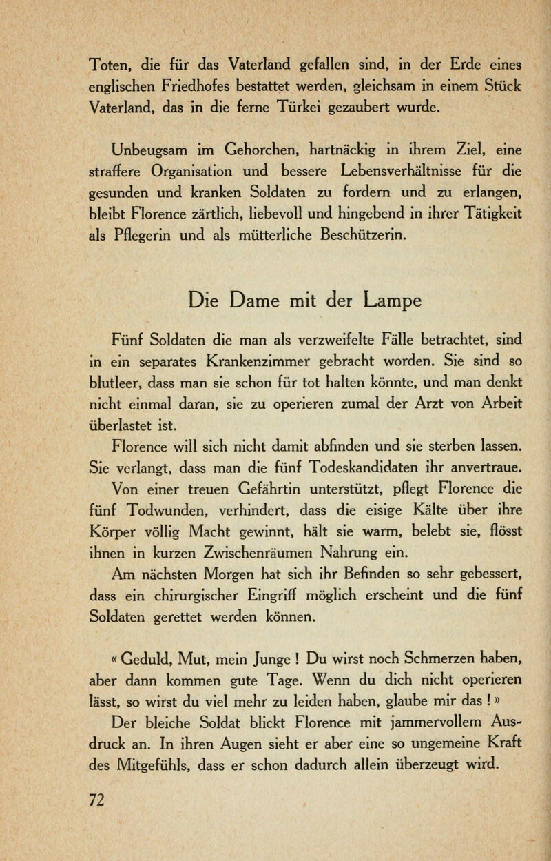 Toten, die für das Vaterland gefallen sind, in der Erde eines englischen Friedhofes bestattet werden, gleichsam in einem Stück Vaterland, das in die ferne Türkei gezaubert wurde. Unbeugsam im Gehorchen, hartnäckig in ihrem Ziel, eine straffere Organisation und bessere Lebensverhältnisse für die gesunden und kranken Soldaten zu fordern und zu erlangen, bleibt Florence zärtlich, liebevoll und hingebend in ihrer Tätigkeit als Pflegerin und als mütterliche Beschützerin. Die Dame mit der Lampe Fünf Soldaten die man als verzweifelte Fälle betrachtet, sind in ein separates Krankenzimmer gebracht worden. Sie sind so blutleer, dass man sie schon für tot halten könnte, und man denkt nicht einmal daran, sie zu operieren zumal der Arzt von Arbeit überlastet ist. Florence will sich nicht damit abfinden und sie sterben lassen. Sie verlangt, dass man die fünf Todeskandidaten ihr anvertraue. Von einer treuen Gefährtin unterstützt, pflegt Florence die fünf Todwunden, verhindert, dass die eisige Kälte über ihre Körper völlig Macht gewinnt, hält sie warm, belebt sie, flösst ihnen in kurzen Zwischenräumen Nahrung ein. Am nächsten Morgen hat sich ihr Befinden so sehr gebessert, dass ein chirurgischer Eingriff möglich erscheint und die fünf Soldaten gerettet werden können. « Geduld, Mut, mein Junge ! Du wirst noch Schmerzen haben, aber dann kommen gute Tage. Wenn du dich nicht operieren lässt, so wirst du viel mehr zu leiden haben, glaube mir das !» Der bleiche Soldat blickt Florence mit jammervollem Aus- druck an. In ihren Augen sieht er aber eine so ungemeine Kraft des Mitgefühls, dass er schon dadurch allein überzeugt wird.