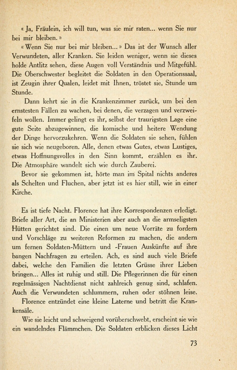 « Ja, Fräulein, ich will tun, was sie mir raten... wenn Sie nur bei mir bleiben. » «Wenn Sie nur bei mir bleiben...» Das ist der Wunsch aller Verwundeten, aller Kranken. Sie leiden weniger, wenn sie dieses holde Antlitz sehen, diese Augen voll Verständnis und Mitgefühl. Die Oberschwester begleitet die Soldaten in den Operationssaal, ist Zeugin ihrer Qualen, leidet mit Ihnen, tröstet sie. Stunde um Stunde. Dann kehrt sie in die Krankenzimmer zurück, um bei den ernstesten Fällen zu wachen, bei denen, die verzagen und verzwei- feln wollen. Immer gelingt es ihr, selbst der traurigsten Lage eine gute Seite abzugewinnen, die komische und heitere Wendung der Dinge hervorzukehren. Wenn die Soldaten sie sehen, fühlen sie sich wie neugeboren. Alle, denen etwas Gutes, etwas Lustiges, etwas Hoffnungsvolles in den Sinn kommt, erzählen es ihr. Die Atmosphäre wandelt sich wie durch Zauberei. Bevor sie gekommen ist, hörte man im Spital nichts anderes als Schelten und Fluchen, aber jetzt ist es hier still, wie in einer Kirche. Es ist tiefe Nacht. Florence hat ihre Korrespondenzen erledigt. Briefe aller Art, die an Ministerien aber auch an die armseligsten Hütten gerichtet sind. Die einen um neue Vorräte zu fordern und Vorschläge zu weiteren Reformen zu machen, die andern um fernen Soldaten-Müttern und -Frauen Auskünfte auf ihre bangen Nachfragen zu erteilen. Ach, es sind auch viele Briefe dabei, welche den Familien die letzten Grüsse ihrer Lieben bringen... Alles ist ruhig und still. Die Pflegerinnen die für einen regelmässigen Nachtdienst nicht zahlreich genug sind, schlafen. Auch die Verwundeten schlummern, ruhen oder stöhnen leise. Florence entzündet eine kleine Laterne und betritt die Kran- kensäle. Wie sie leicht und schweigend vorüberschwebt, erschemt sie wie ein wandelndes Flämmchen. Die Soldaten erblicken dieses Licht