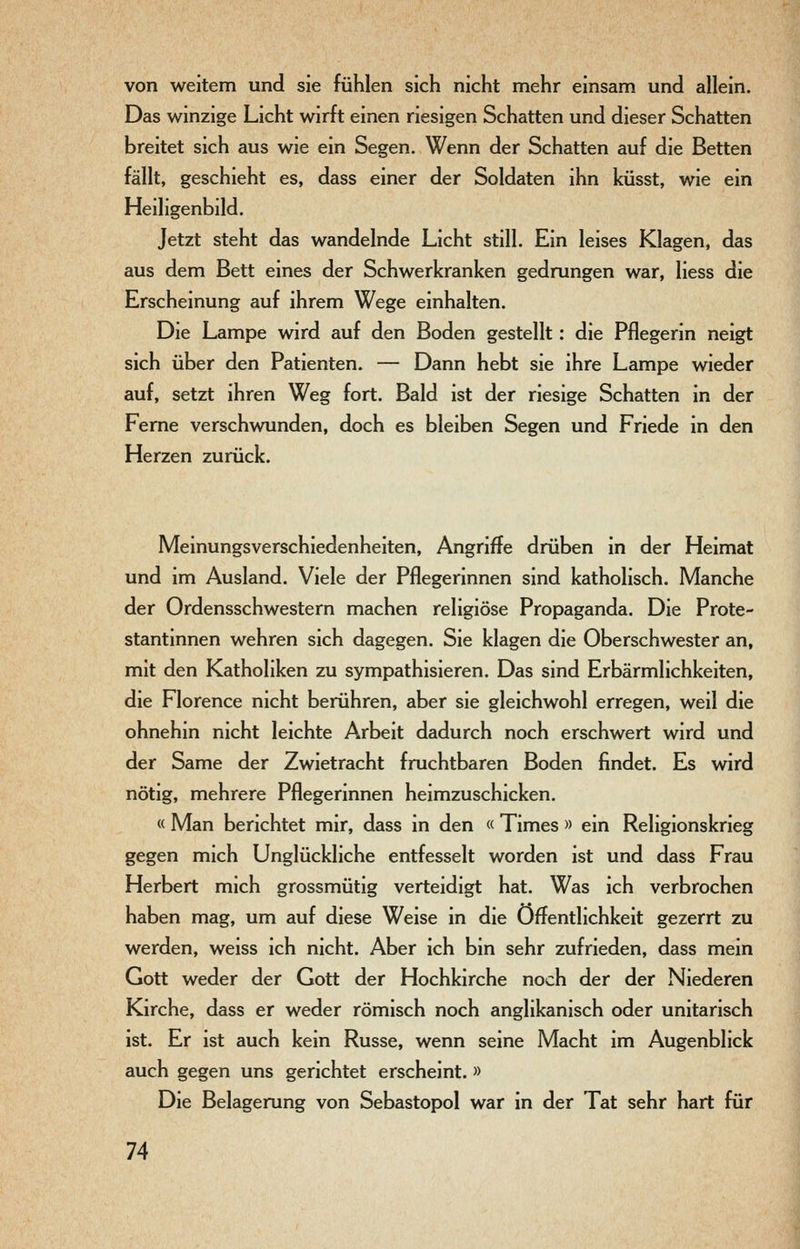 von weitem und sie fühlen sich nicht mehr einsam und allein. Das winzige Licht wirft einen riesigen Schatten und dieser Schatten breitet sich aus wie ein Segen, Wenn der Schatten auf die Betten fällt, geschieht es, dass einer der Soldaten ihn küsst, wie ein Heiligenbild, Jetzt steht das wandelnde Licht still. Ein leises Klagen, das aus dem Bett eines der Schwerkranken gedrungen war, Hess die Erscheinung auf ihrem Wege einhalten. Die Lampe wird auf den Boden gestellt: die Pflegerin neigt sich über den Patienten. — Dann hebt sie ihre Lampe wieder auf, setzt ihren Weg fort. Bald ist der riesige Schatten in der Feme verschwunden, doch es bleiben Segen und Friede in den Herzen zurück. Meinungsverschiedenheiten, Angriffe drüben in der Heimat und im Ausland. Viele der Pflegerinnen sind katholisch. Manche der Ordensschwestern machen religiöse Propaganda. Die Prote- stantinnen wehren sich dagegen. Sie klagen die Oberschwester an, mit den Katholiken zu sympathisieren. Das sind Erbärmlichkeiten, die Florence nicht berühren, aber sie gleichwohl erregen, weil die ohnehin nicht leichte Arbeit dadurch noch erschwert wird und der Same der Zwietracht fruchtbaren Boden findet. Es wird nötig, mehrere Pflegerinnen heimzuschicken. « Man berichtet mir, dass in den « Times » ein Religionskrieg gegen mich Unglückliche entfesselt worden ist und dass Frau Herbert mich grossmütig verteidigt hat. Was ich verbrochen haben mag, um auf diese Weise in die Öffentlichkeit gezerrt zu werden, weiss ich nicht. Aber ich bin sehr zufrieden, dass mein Gott weder der Gott der Hochkirche noch der der Niederen Kirche, dass er weder römisch noch anglikanisch oder unitarisch ist. Er ist auch kein Russe, wenn seine Macht im Augenblick auch gegen uns gerichtet erscheint. » Die Belagerung von Sebastopol war in der Tat sehr hart für