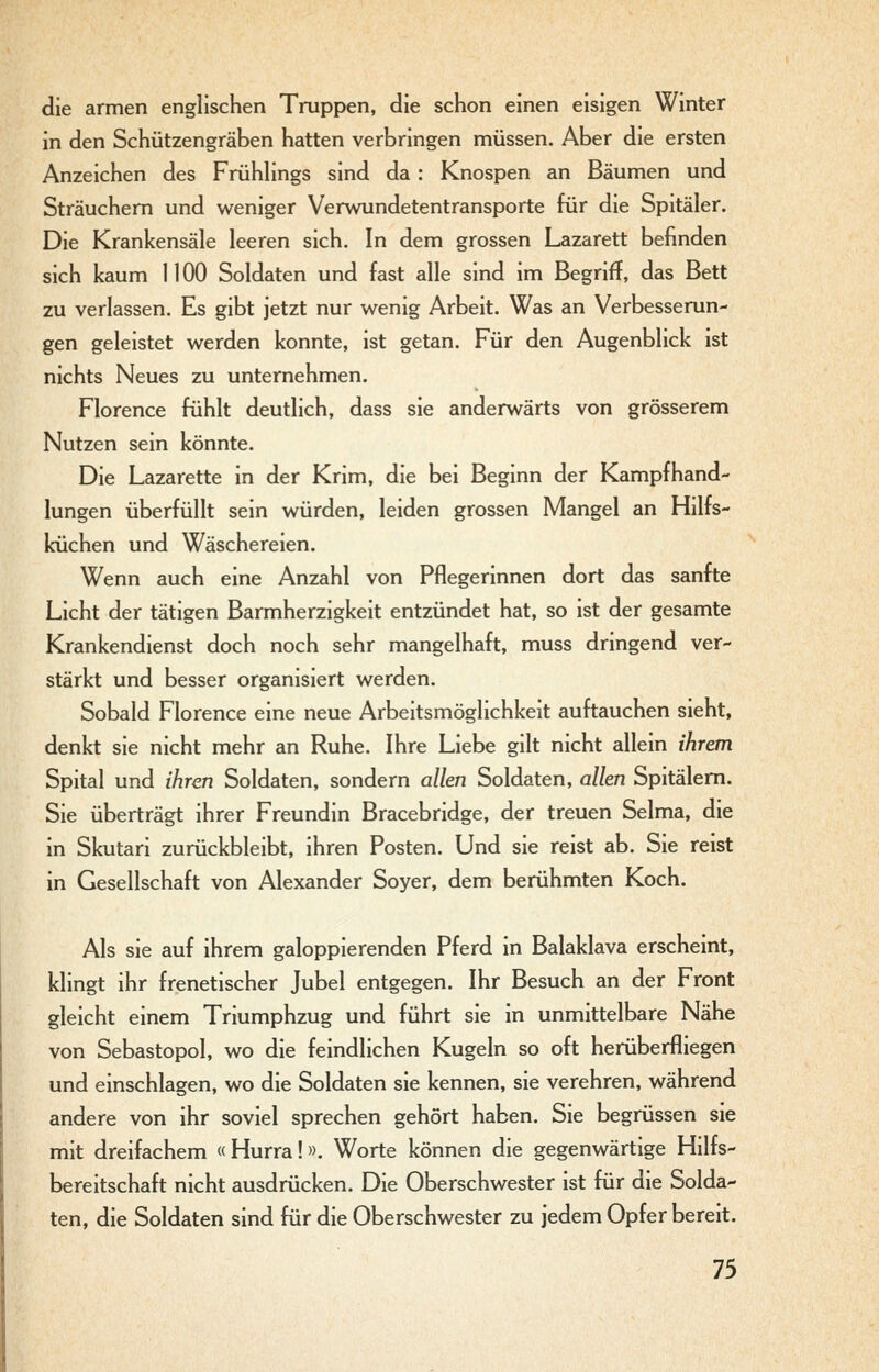 die armen englischen Truppen, die schon einen eisigen Winter in den Schützengräben hatten verbringen müssen. Aber die ersten Anzeichen des Frühhngs sind da: Knospen an Bäumen und Sträuchem und weniger Verwundetentransporte für die Spitäler. Die Krankensäle leeren sich. In dem grossen Lazarett befinden sich kaum 1100 Soldaten und fast alle sind im Begriff, das Bett zu verlassen. Es gibt jetzt nur wenig Arbeit. Was an Verbesserun- gen geleistet werden konnte, ist getan. Für den Augenblick ist nichts Neues zu unternehmen. Florence fühlt deutlich, dass sie anderwärts von grösserem Nutzen sein könnte. Die Lazarette in der Krim, die bei Beginn der Kampfhand- lungen überfüllt sein würden, leiden grossen Mangel an Hilfs- küchen und Wäschereien. Wenn auch eine Anzahl von Pflegerinnen dort das sanfte Licht der tätigen Barmherzigkeit entzündet hat, so ist der gesamte Krankendienst doch noch sehr mangelhaft, muss dringend ver- stärkt und besser organisiert werden. Sobald Florence eine neue Arbeitsmöglichkeit auftauchen sieht, denkt sie nicht mehr an Ruhe. Ihre Liebe gilt nicht allein ihrem Spital und ihren Soldaten, sondern allen Soldaten, allen Spitälern. Sie überträgt ihrer Freundin Bracebridge, der treuen Selma, die in Skutari zurückbleibt, ihren Posten. Und sie reist ab. Sie reist in Gesellschaft von Alexander Soyer, dem berühmten Koch. Als sie auf ihrem galoppierenden Pferd in Balaklava erscheint, klingt ihr frenetischer Jubel entgegen. Ihr Besuch an der Front gleicht einem Triumphzug und führt sie in unmittelbare Nähe von Sebastopol, wo die feindlichen Kugeln so oft herüberfliegen und einschlagen, wo die Soldaten sie kennen, sie verehren, während andere von ihr soviel sprechen gehört haben. Sie begrüssen sie mit dreifachem «Hurra!». Worte können die gegenwärtige Hilfs- bereitschaft nicht ausdrücken. Die Oberschwester ist für die Solda- ten, die Soldaten sind für die Oberschwester zu jedem Opfer bereit.