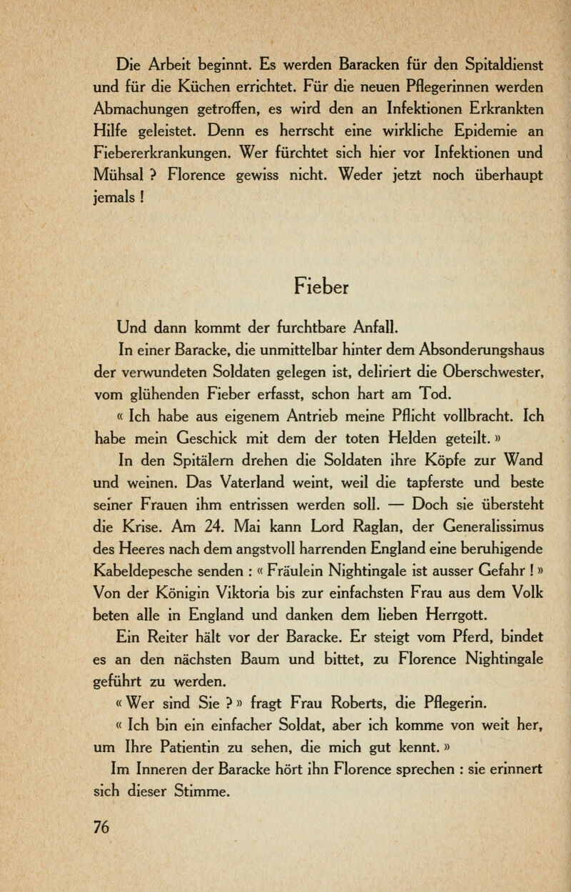 Die Arbeit beginnt. Es werden Baracken für den Spitaldienst und für die Küchen errichtet. Für die neuen Pflegerinnen werden Abmachungen getroffen, es wird den an Infektionen Erkrankten Hilfe geleistet. Denn es herrscht eine wirkhche Epidemie an Fiebererkrankungen. Wer fürchtet sich hier vor Infektionen und Mühsal ? Florence gewiss nicht. Weder jetzt noch überhaupt jemals ! Fieber Und dann kommt der furchtbare Anfall. In einer Baracke, die unmittelbar hinter dem Absonderungshaus der verwundeten Soldaten gelegen ist, deliriert die Oberschwester, vom glühenden Fieber erfasst, schon hart am Tod. « Ich habe aus eigenem Antrieb meine Pflicht vollbracht. Ich habe mein Geschick mit dem der toten Helden geteilt. » In den Spitälern drehen die Soldaten ihre Köpfe zur Wand und weinen. Das Vaterland weint, weil die tapferste und beste seiner Frauen ihm entrissen werden soll. — Doch sie übersteht die Krise. Am 24. Mai kann Lord Raglan, der Generalissimus des Heeres nach dem angstvoll harrenden England eine beruhigende Kabeldepesche senden : « Fräulein Nightingale ist ausser Gefahr ! » Von der Königin Viktoria bis zur einfachsten Frau aus dem Volk beten alle in England und danken dem lieben Herrgott. Ein Reiter hält vor der Baracke. Er steigt vom Pferd, bindet es an den nächsten Baum und bittet, zu Florence Nightingale geführt zu werden. «Wer sind Sie ? » fragt Frau Roberts, die Pflegerin. « Ich bin ein einfacher Soldat, aber ich komme von weit her, um Ihre Patientin zu sehen, die mich gut kennt. » Im Inneren der Baracke hört ihn Florence sprechen : sie erinnert sich dieser Stimme.