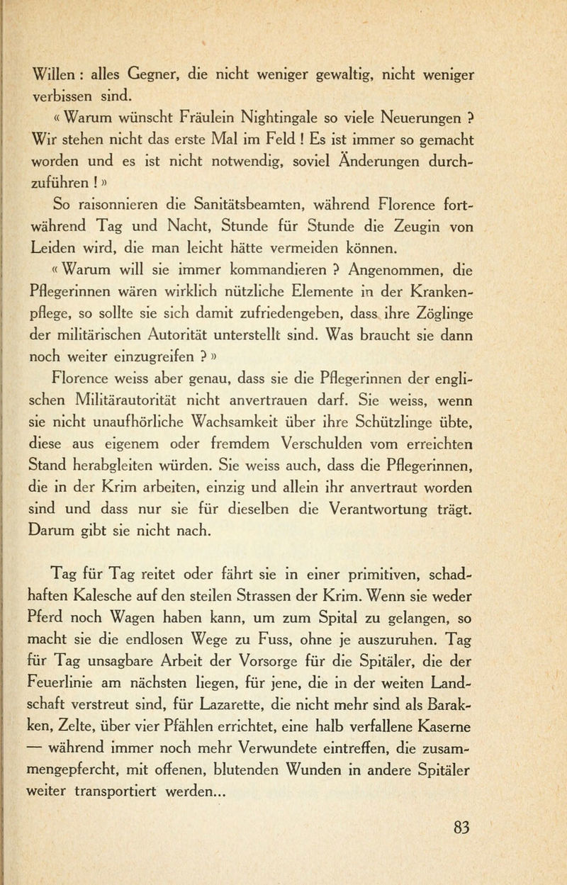 Willen : alles Gegner, die nicht weniger gewaltig, nicht weniger verbissen sind. « Warum wünscht Fräulein Nightingale so viele Neuerungen ? Wir stehen nicht das erste Mal im Feld ! Es ist immer so gemacht worden und es ist nicht notwendig, soviel Änderungen durch- zuführen !» So raisonnieren die Sanitätsbeamten, während Florence fort- während Tag und Nacht, Stunde für Stunde die Zeugin von Leiden wird, die man leicht hätte vermeiden können. « Warum will sie immer kommandieren ? Angenommen, die Pflegerinnen wären wirklich nützliche Elemente in der Kranken- pflege, so sollte sie sich damit zufriedengeben, dass ihre Zöglinge der militärischen Autorität unterstellt sind. Was braucht sie dann noch weiter einzugreifen ? » Florence weiss aber genau, dass sie die Pflegerinnen der engli- schen Militärautorität nicht anvertrauen darf. Sie weiss, wenn sie nicht unaufhörliche Wachsamkeit über ihre Schützlinge übte, diese aus eigenem oder fremdem Verschulden vom erreichten Stand herabgleiten würden. Sie weiss auch, dass die Pflegerinnen, die in der Krim arbeiten, einzig und allein ihr anvertraut worden sind und dass nur sie für dieselben die Verantwortung trägt. Darum gibt sie nicht nach. Tag für Tag reitet oder fährt sie in einer primitiven, schad- haften Kalesche auf den steilen Strassen der Krim. Wenn sie weder Pferd noch Wagen haben kann, um zum Spital zu gelangen, so macht sie die endlosen Wege zu Fuss, ohne je auszuruhen. Tag für Tag unsagbare Arbeit der Vorsorge für die Spitäler, die der Feuerlinie am nächsten liegen, für jene, die in der weiten Land- schaft verstreut sind, für Lazarette, die nicht mehr sind als Barak- ken, Zelte, über vier Pfählen errichtet, eine halb verfallene Kaserne — während immer noch mehr Verwundete eintreffen, die zusam- mengepfercht, mit offenen, blutenden Wunden in andere Spitäler weiter transportiert werden...