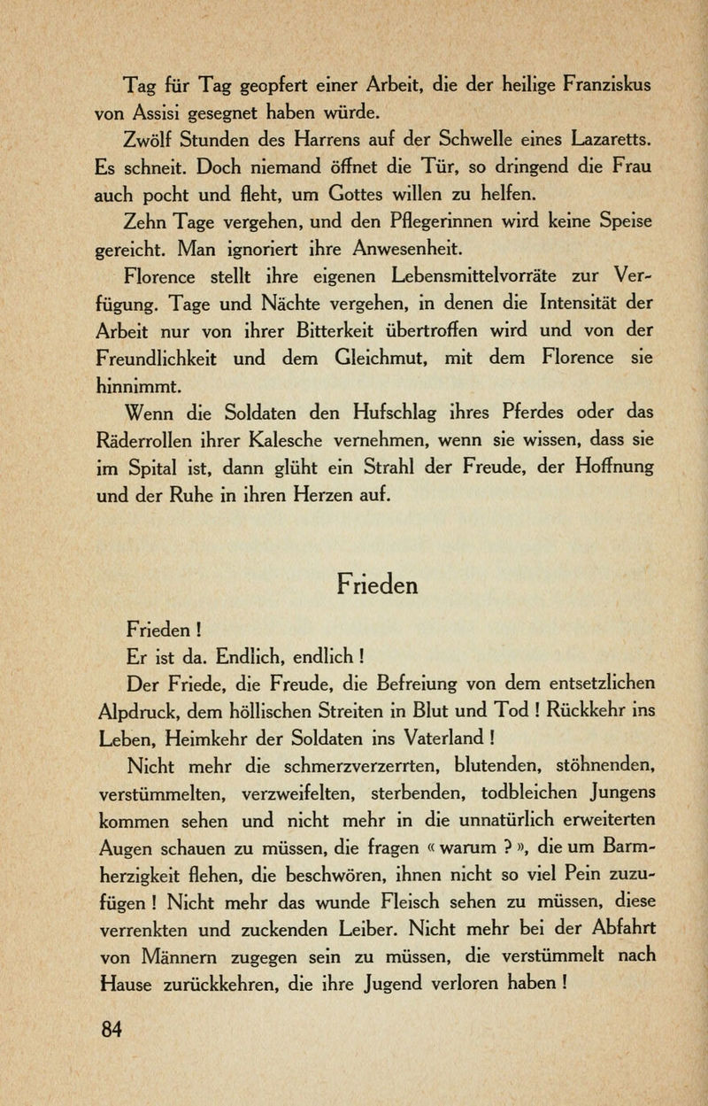 Tag für Tag geopfert einer Arbeit, die der heilige Franziskus von Assisi gesegnet haben würde. Zwölf Stunden des Harrens auf der Schwelle eines Lazaretts. Es schneit. Doch niemand öffnet die Tür, so dringend die Frau auch pocht und fleht, um Gottes willen zu helfen. Zehn Tage vergehen, und den Pflegerinnen wird keine Speise gereicht. Man ignoriert ihre Anwesenheit. Florence stellt ihre eigenen Lebensmittelvorräte zur Ver- fügung. Tage und Nächte vergehen, in denen die Intensität der Arbeit nur von ihrer Bitterkeit übertroffen wird und von der Freundlichkeit und dem Gleichmut, mit dem Florence sie hinnimmt. Wenn die Soldaten den Hufschlag ihres Pferdes oder das Räderrollen ihrer Kalesche vernehmen, wenn sie wissen, dass sie im Spital ist, dann glüht ein Strahl der Freude, der Hoffnung und der Ruhe in ihren Herzen auf. Frieden Frieden ! Er ist da. Endlich, endlich ! Der Friede, die Freude, die Befreiung von dem entsetzlichen Alpdruck, dem höllischen Streiten in Blut und Tod ! Rückkehr ins Leben, Heimkehr der Soldaten ins Vaterland ! Nicht mehr die schmerzverzerrten, blutenden, stöhnenden, verstümmelten, verzweifelten, sterbenden, todbleichen Jungens kommen sehen und nicht mehr in die unnatürlich erweiterten Augen schauen zu müssen, die fragen « warum ? », die um Barm- herzigkeit flehen, die beschwören, ihnen nicht so viel Pein zuzu- fügen ! Nicht mehr das wunde Fleisch sehen zu müssen, diese verrenkten und zuckenden Leiber. Nicht mehr bei der Abfahrt von Männern zugegen sein zu müssen, die verstümmelt nach Hause zurückkehren, die ihre Jugend verloren haben !