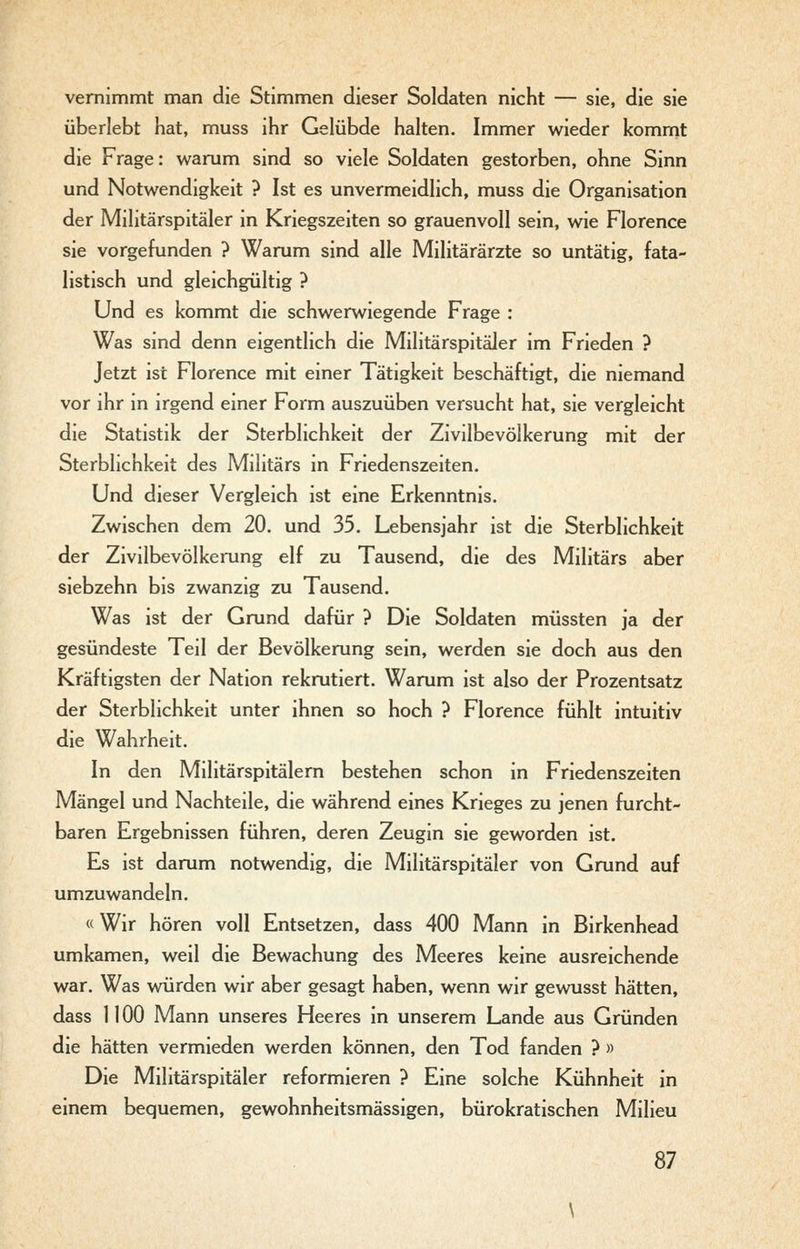 vernimmt man die Stimmen dieser Soldaten nicht — sie, die sie überlebt hat, muss ihr Gelübde halten. Immer wieder kommt die Frage: warum sind so viele Soldaten gestorben, ohne Sinn und Notwendigkeit ? Ist es unvermeidlich, muss die Organisation der Militärspitäler in Kriegszeiten so grauenvoll sein, wie Florence sie vorgefunden ? Warum sind alle Militärärzte so untätig, fata- listisch und gleichgültig ? Und es kommt die schwerwiegende Frage : Was sind denn eigentlich die Militärspitäler im Frieden ? Jetzt ist Florence mit einer Tätigkeit beschäftigt, die niemand vor ihr in irgend einer Form auszuüben versucht hat, sie vergleicht die Statistik der Sterblichkeit der Zivilbevölkerung mit der Sterblichkeit des Militärs in Friedenszeiten. Und dieser Vergleich ist eine Erkenntnis. Zwischen dem 20. und 35. Lebensjahr ist die Sterblichkeit der Zivilbevölkerung elf zu Tausend, die des Militärs aber siebzehn bis zwanzig zu Tausend. Was ist der Grund dafür ? Die Soldaten müssten ja der gesündeste Teil der Bevölkerung sein, werden sie doch aus den Kräftigsten der Nation rekrutiert. Warum ist also der Prozentsatz der Sterblichkeit unter ihnen so hoch ? Florence fühlt intuitiv die Wahrheit. In den Militärspitälem bestehen schon in Friedenszeiten Mängel und Nachteile, die während eines Krieges zu jenen furcht- baren Ergebnissen führen, deren Zeugin sie geworden ist. Es ist darum notwendig, die Militärspitäler von Grund auf umzuwandeln. «Wir hören voll Entsetzen, dass 400 Mann in Birkenhead umkamen, weil die Bewachung des Meeres keine ausreichende war. Was würden wir aber gesagt haben, wenn wir gewusst hätten, dass 1100 Mann unseres Heeres in unserem Lande aus Gründen die hätten vermieden werden können, den Tod fanden ? » Die Militärspitäler reformieren ? Eine solche Kühnheit in einem bequemen, gewohnheitsmässigen, bürokratischen Milieu