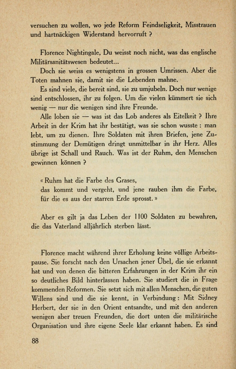 versuchen zu wollen, wo jede Reform Feindseligkeit, Misstrauen und hartnäckigen Widerstand hervorruft ? Florence Nightingale, Du weisst noch nicht, was das englische Militärsanitätswesen bedeutet... Doch sie weiss es wenigstens in grossen Umrissen. Aber die Toten mahnen sie, damit sie die Lebenden mahne. Es sind viele, die bereit sind, sie zu umjubeln. Doch nur wenige sind entschlossen, ihr zu folgen. Um die vielen kümmert sie sich wenig — nur die wenigen sind ihre Freunde. Alle loben sie — was ist das Lob anderes als Eitelkeit ? Ihre Arbeit in der Krim hat ihr bestätigt, was sie schon wusste : man lebt, um zu dienen. Ihre Soldaten mit ihren Briefen, jene Zu- stimmung der Demütigen dringt unmittelbar in ihr Herz. Alles übrige ist Schall und Rauch. Was ist der Ruhm, den Menschen gewinnen können ? « Ruhm hat die Farbe des Grases, das kommt und vergeht, und jene rauben ihm die Farbe, für die es aus der starren Erde sprosst.» Aber es gilt ja das Leben der 1100 Soldaten zu bewahren, die das Vaterland alljährlich sterben lässt. Florence macht während ihrer Erholung keine völlige Arbeits- pause. Sie forscht nach den Ursachen jener Übel, die sie erkannt hat und von denen die bitteren Erfahrungen in der Krim ihr ein so deutliches Bild hinterlassen haben. Sie studiert die in Frage kommenden Reformen. Sie setzt sich mit allen Menschen, die guten Willens sind und die sie kennt, in Verbindung: Mit Sidney Herbert, der sie in den Orient entsandte, und mit den anderen wenigen aber treuen Freunden, die dort unten die militärische Organisation und ihre eigene Seele klar erkannt haben. Es sind