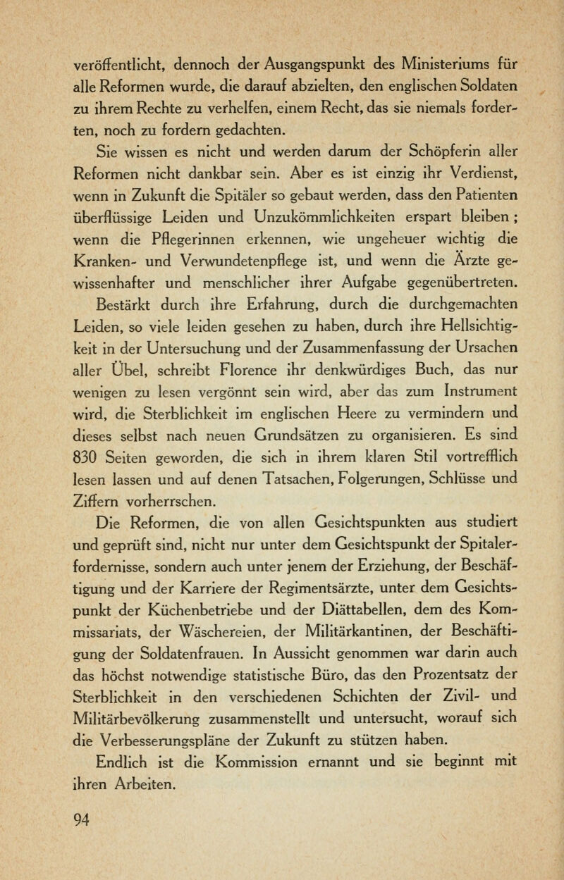 veröffentlicht, dennoch der Ausgangspunkt des Ministeriums für alle Reformen wurde, die darauf abzielten, den englischen Soldaten zu ihrem Rechte zu verhelfen, einem Recht, das sie niemals forder- ten, noch zu fordern gedachten. Sie wissen es nicht und werden darum der Schöpferin aller Reformen nicht dankbar sein. Aber es ist einzig ihr Verdienst, wenn in Zukunft die Spitäler so gebaut werden, dass den Patienten überflüssige Leiden und Unzukömmlichkeiten erspart bleiben; wenn die Pflegerinnen erkennen, wie ungeheuer wichtig die Kranken- und Verwundetenpflege ist, und wenn die Ärzte ge- wissenhafter und menschlicher ihrer Aufgabe gegenübertreten. Bestärkt durch ihre Erfahrung, durch die durchgemachten Leiden, so viele leiden gesehen zu haben, durch ihre Hellsichtig- keit in der Untersuchung und der Zusammenfassung der Ursachen aller Übel, schreibt Florence ihr denkwürdiges Buch, das nur wenigen zu lesen vergönnt sein wird, aber das zum Instrument wird, die Sterblichkeit im englischen Heere zu vermindern und dieses selbst nach neuen Grundsätzen zu organisieren. Es sind 830 Seiten geworden, die sich in ihrem klaren Stil vortrefflich lesen lassen und auf denen Tatsachen, Folgerungen, Schlüsse und Ziffern vorherrschen. Die Reformen, die von allen Gesichtspunkten aus studiert und geprüft sind, nicht nur unter dem Gesichtspunkt der Spitaler- fordemisse, sondern auch unter jenem der Erziehung, der Beschäf- tigung und der Karriere der Regimentsärzte, unter dem Gesichts- punkt der Küchenbetriebe und der Diättabellen, dem des Kom- missariats, der Wäschereien, der Militärkantinen, der Beschäfti- gung der Soldatenfrauen. In Aussicht genommen war darin auch das höchst notwendige statistische Büro, das den Prozentsatz der Sterblichkeit in den verschiedenen Schichten der Zivil- und Militärbevölkerung zusammenstellt und untersucht, worauf sich die Verbesserungspläne der Zukunft zu stützen haben. Endlich ist die Kommission ernannt und sie beginnt mit ihren Arbeiten.