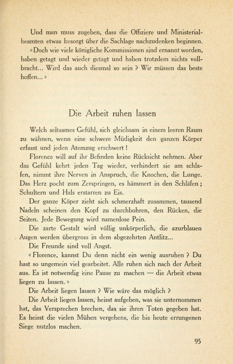 Und man muss zugeben, dass die Offiziere und Ministerial- beamten etwas besorgt über die Sachlage nachzudenken beginnen. «Doch wie viele königliche Kommissionen sind ernannt worden, haben getagt und wieder getagt und haben trotzdem nichts voll- bracht... Wird das auch diesmal so sein ? Wir müssen das beste hoffen... » Die Arbeit ruhen lassen Welch seltsames Gefühl, sich gleichsam in einem leeren Raum zu wähnen, wenn eine schwere Müdigkeit den ganzen Körper erfasst und jeden Atemzug erschwert! Florence will auf ihr Befinden keine Rücksicht nehmen. Aber das Gefühl kehrt jeden Tag wieder, verhindert sie am schla- fen, nimmt ihre Nerven in Anspruch, die Knochen, die Lunge. Das Herz pocht zum Zerspringen, es hämmert in den Schläfen ; Schultern und Hals erstarren zu Eis. Der ganze Köper zieht sich schmerzhaft zusammen, tausend Nadeln scheinen den Kopf zu durchbohren, den Rücken, die Seiten. Jede Bewegung wird namenlose Pein. Die zarte Gestalt wird völlig unkörperlich, die azurblauen Augen werden übergross in dem abgezehrten Antlitz... Die Freunde sind voll Angst. « Florence, kannst Du denn nicht ein wenig ausruhen ? Du hast so ungemein viel gearbeitet. Alle ruhen sich nach der Arbeit aus. Es ist notwendig eine Pause zu machen — die Arbeit etwas liegen zu lassen. » Die Arbeit liegen lassen ? Wie wäre das möglich ? Die Arbeit liegen lassen, heisst aufgeben, was sie unternommen hat, das Versprechen brechen, das sie ihren Toten gegeben hat. Es heisst die vielen Mühen vergebens, die bis heute errungenen Siege nutzlos machen.