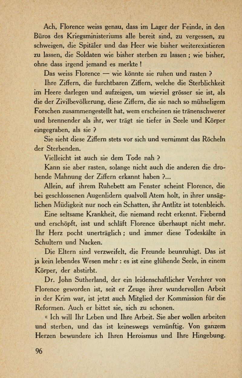 Ach, Florence weiss genau, dass im Lager der Feinde, in den Büros des Kriegsministeriums alle bereit sind, zu vergessen, zu schweigen, die Spitäler und das Heer wie bisher weiterexistieren zu lassen, die Soldaten wie bisher sterben zu lassen ; wie bisher, ohne dass irgend jemand es merkte ! Das weiss Florence — wie könnte sie ruhen und rasten ? Ihre Ziffern, die furchtbaren Ziffern, welche die Sterblichkeit im Heere darlegen und aufzeigen, um wieviel grösser sie ist, als die der Zivilbevölkerung, diese Ziffern, die sie nach so mühseligem Forschen zusammengestellt hat, wem erscheinen sie tränenschwerer und brennender als ihr, wer trägt sie tiefer in Seele und Körper eingegraben, als sie ? Sie sieht diese Ziffern stets vor sich und vernimmt das Röcheln der Sterbenden. Vielleicht ist auch sie dem Tode nah ? Kann sie aber rasten, solange nicht auch die anderen die dro- hende Mahnung der Ziffern erkannt haben ?... Allein, auf ihrem Ruhebett am Fenster scheint Florence, die bei geschlossenen Augenlidern qualvoll Atem holt, in ihrer unsäg- lichen Müdigkeit nur noch ein Schatten, ihr Antlitz ist totenbleich. Eine seltsame Krankheit, die niemand recht erkennt. Fiebernd und erschöpft, isst und schläft Florence überhaupt nicht mehr. Ihr Herz pocht unerträglich ; und immer diese Todeskälte in Schultern und Nacken. Die Eltern sind verzweifelt, die Freunde beunruhigt. Das ist ja kein lebendes Wesen mehr : es ist eine glühende Seele, in einem Körper, der abstirbt. Dr. John Sutherland, der ein leidenschaftlicher Verehrer von Florence geworden ist, seit er Zeuge ihrer wundervollen Arbeit in der Krim war, ist jetzt auch Mitglied der Kommission für die Reformen. Auch er bittet sie, sich zu schonen. « Ich will Ihr Leben und Ihre Arbeit. Sie aber wollen arbeiten und sterben, und das ist keineswegs vernünftig. Von ganzem Herzen bewundere ich Ihren Heroismus und Ihre Hingebung.