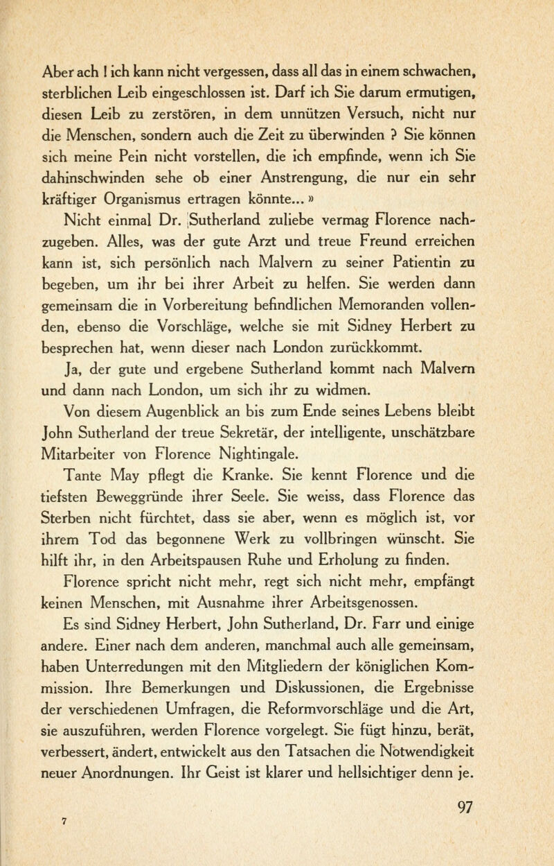 Aber ach I ich kann nicht vergessen, dass all das in einem schwachen, sterbHchen Leib eingeschlossen ist. Darf ich Sie darum ermutigen, diesen Leib zu zerstören, in dem unnützen Versuch, nicht nur die Menschen, sondern auch die Zeit zu überwinden ? Sie können sich meine Pein nicht vorstellen, die ich empfinde, wenn ich Sie dahinschwinden sehe ob einer Anstrengung, die nur ein sehr kräftiger Organismus ertragen könnte... » Nicht einmal Dr. Sutherland zuliebe vermag Florence nach- zugeben. Alles, was der gute Arzt und treue Freund erreichen kann ist, sich persönlich nach Malvern zu seiner Patientin zu begeben, um ihr bei ihrer Arbeit zu helfen. Sie werden dann gemeinsam die in Vorbereitung befindlichen Memoranden vollen- den, ebenso die Vorschläge, welche sie mit Sidney Herbert zu besprechen hat, wenn dieser nach London zurückkommt. Ja, der gute und ergebene Sutherland kommt nach Malvern und dann nach London, um sich ihr zu widmen. Von diesem Augenblick an bis zum Ende seines Lebens bleibt John Sutherland der treue Sekretär, der intelligente, unschätzbare Mitarbeiter von Florence Nightingale. Tante May pflegt die Kranke. Sie kennt Florence und die tiefsten Beweggründe ihrer Seele. Sie weiss, dass Florence das Sterben nicht fürchtet, dass sie aber, wenn es möglich ist, vor ihrem Tod das begonnene Werk zu vollbringen wünscht. Sie hilft ihr, in den Arbeitspausen Ruhe und Erholung zu finden. Florence spricht nicht mehr, regt sich nicht mehr, empfängt keinen Menschen, mit Ausnahme ihrer Arbeitsgenossen. Es sind Sidney Herbert, John Sutherland, Dr. Farr und einige andere. Einer nach dem anderen, manchmal auch alle gemeinsam, haben Unterredungen mit den Mitgliedern der königlichen Kom- mission. Ihre Bemerkungen und Diskussionen, die Ergebnisse der verschiedenen Umfragen, die Reformvorschläge und die Art, sie auszuführen, werden Florence vorgelegt. Sie fügt hinzu, berät, verbessert, ändert, entwickelt aus den Tatsachen die Notwendigkeit neuer Anordnungen. Ihr Geist ist klarer und hellsichtiger denn je.