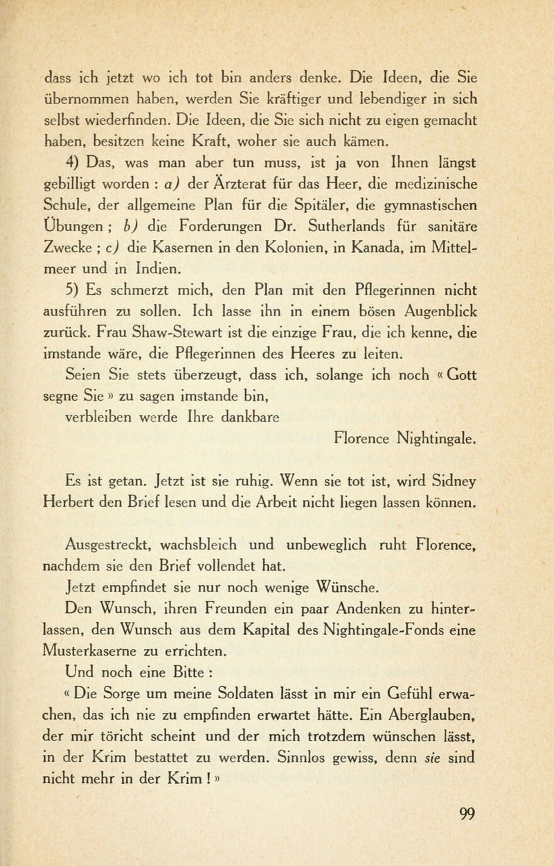dass ich jetzt wo ich tot bin anders denke. Die Ideen, die Sie übernommen haben, werden Sie kräftiger und lebendiger in sich selbst wiederfinden. Die Ideen, die Sie sich nicht zu eigen gemacht haben, besitzen keine Kraft, woher sie auch kämen. 4) Das, was man aber tun muss, ist ja von Ihnen längst gebilligt worden : a) der Ärzterat für das Heer, die medizinische Schule, der allgemeine Plan für die Spitäler, die gymnastischen Übungen ; h) die Forderungen Dr. Sutherlands für sanitäre Zwecke ; c) die Kasernen in den Kolonien, in Kanada, im Mittel- meer und in Indien. 5) Es schmerzt mich, den Plan mit den Pflegerinnen nicht ausführen zu sollen. Ich lasse ihn in einem bösen Augenblick zurück. Frau Shaw-Stewart ist die einzige Frau, die ich kenne, die imstande wäre, die Pflegerinnen des Heeres zu leiten. Seien Sie stets überzeugt, dass ich, solange ich noch « Gott segne Sie » zu sagen imstande bin, verbleiben werde Ihre dankbare Florence Nightmgale. Es ist getan. Jetzt ist sie ruhig. Wenn sie tot ist, wird Sidney Herbert den Brief lesen und die Arbeit nicht liegen lassen können. Ausgestreckt, wachsbleich und unbeweglich ruht Florence, nachdem sie den Brief vollendet hat. Jetzt empfindet sie nur noch wenige Wünsche. Den Wunsch, ihren Freunden ein paar Andenken zu hinter- lassen, den Wunsch aus dem Kapital des Nightingale-Fonds eine Musterkaseme zu errichten. Und noch eine Bitte : « Die Sorge um meine Soldaten lässt in mir ein Gefühl erwa- chen, das ich nie zu empfinden erwartet hätte. Ein Aberglauben, der mir töricht scheint und der mich trotzdem wünschen lässt, m der Krim bestattet zu werden. Sinnlos gewiss, denn sie sind nicht mehr in der Krim !»
