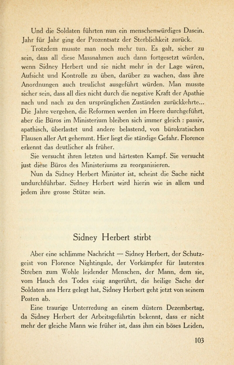 Und die Soldaten führten nun ein menschenwürdiges Dasein. Jahr für Jahr ging der Prozentsatz der Sterbhchkeit zurück. Trotzdem musste man noch mehr tun. Es galt, sicher zu sein, dass all diese Massnahmen auch dann fortgesetzt würden, wenn Sidney Herbert und sie nicht mehr in der Lage wären, Aufsicht und Kontrolle zu üben, darüber zu wachen, dass ihre Anordnungen auch treulichst ausgeführt würden. Man musste sicher sein, dass all dies nicht durch die negative Kraft der Apathie nach und nach zu den ursprünglichen Zuständen zurückkehrte... Die Jahre vergehen, die Reformen werden im Heere durchgeführt, aber die Büros im Ministerium bleiben sich immer gleich : passiv, apathisch, überlastet und andere belastend, von bürokratischen Flausen aller Art gehemmt. Hier liegt die ständige Gefahr. Florence erkennt das deutlicher als früher. Sie versucht ihren letzten und härtesten Kampf. Sie versucht just diese Büros des Ministeriums zu reorganisieren. Nun da Sidney Herbert Minister ist, scheint die Sache nicht undurchführbar. Sidney Herbert wird hierin wie in allem und jedem ihre grosse Stütze sein. Sidney Herbert stirbt Aber eine schlimme Nachricht — Sidney Herbert, der Schutz- geist von Florence Nightingale, der Vorkämpfer für lauterstes Streben zum Wohle leidender Menschen, der Mann, dem sie, vom Hauch des Todes eisig angerührt, die heilige Sache der Soldaten ans Herz gelegt hat, Sidney Herbert geht jetzt von seinem Posten ab. Eine traurige Unterredung an einem düstem Dezembertag, da Sidney Herbert der Arbeitsgefährtin bekennt, dass er nicht mehr der gleiche Mann wie früher ist, dass ihm ein böses Leiden,