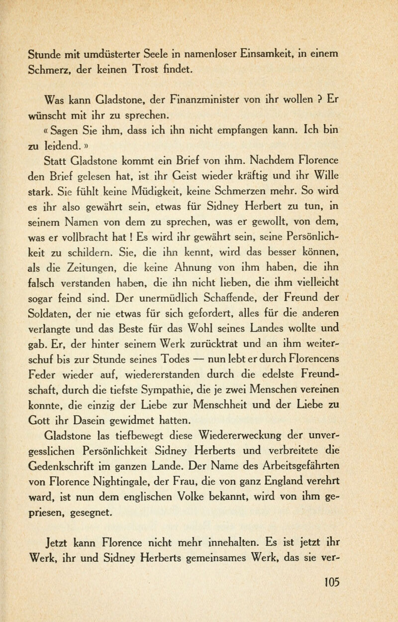 Stunde mit umdüsterter Seele in namenloser Einsamkeit, in einem Schmerz, der keinen Trost findet. Was kann Gladstone, der Finanzminister von ihr wollen ? Er wünscht mit ihr zu sprechen. « Sagen Sie ihm, dass ich ihn nicht empfangen kann. Ich bin zu leidend. » Statt Gladstone kommt ein Brief von ihm. Nachdem Florence den Brief gelesen hat, ist ihr Geist wieder kräftig und ihr Wille stark. Sie fühlt keine Müdigkeit, keine Schmerzen mehr. So wird es ihr also gewährt sein, etwas für Sidney Herbert zu tun, in seinem Namen von dem zu sprechen, was er gewollt, von dem, was er vollbracht hat! Es wird ihr gewährt sein, seine Persönlich- keit zu schildern. Sie, die ihn kennt, wird das besser können, als die Zeitungen, die keine Ahnung von ihm haben, die ihn falsch verstanden haben, die ihn nicht lieben, die ihm vielleicht sogar feind sind. Der unermüdlich Schaffende, der Freund der Soldaten, der nie etwas für sich gefordert, alles für die anderen verlangte und das Beste für das Wohl seines Landes wollte und gab. Er, der hinter seinem Werk zurücktrat und an ihm weiter- schuf bis zur Stunde seines Todes — nun lebt er durch Florencens Feder wieder auf, wiedererstanden durch die edelste Freund- schaft, durch die tiefste Sympathie, die je zwei Menschen vereinen konnte, die einzig der Liebe zur Menschheit und der Liebe zu Gott ihr Dasein gewidmet hatten. Gladstone las tiefbewegt diese Wiedererweckung der unver- gesslichen Persönlichkeit Sidney Herberts und verbreitete die Gedenkschrift im ganzen Lande. Der Name des Arbeitsgefährten von Florence Nightingale, der Frau, die von ganz England verehrt ward, ist nun dem englischen Volke bekannt, wird von ihm ge- priesen, gesegnet. Jetzt kann Florence nicht mehr innehalten. Es ist jetzt ihr Werk, ihr und Sidney Herberts gemeinsames Werk, das sie ver-