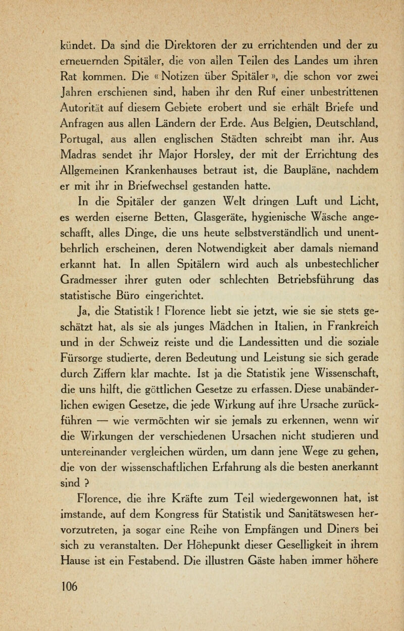 kündet. Da sind die Direktoren der zu errichtenden und der zu erneuernden Spitäler, die von allen Teilen des Landes um ihren Rat kommen. Die « Notizen über Spitäler », die schon vor zwei Jahren erschienen sind, haben ihr den Ruf einer unbestrittenen Autorität auf diesem Gebiete erobert und sie erhält Briefe und Anfragen aus allen Ländern der Erde. Aus Belgien, Deutschland, Portugal, aus allen englischen Städten schreibt man ihr. Aus Madras sendet ihr Major Horsley, der mit der Errichtung des Allgemeinen Krankenhauses betraut ist, die Baupläne, nachdem er mit ihr in Briefwechsel gestanden hatte. In die Spitäler der ganzen Welt dringen Luft und Licht, es werden eiserne Betten, Glasgeräte, hygienische Wäsche ange- schafft, alles Dinge, die uns heute selbstverständlich und unent- behrlich erscheinen, deren Notwendigkeit aber damals niemand erkannt hat. In allen Spitälern wird auch als unbestechlicher Gradmesser ihrer guten oder schlechten Betriebsführung das statistische Büro eingerichtet. Ja, die Statistik ! Florence liebt sie jetzt, wie sie sie stets ge- schätzt hat, als sie als junges Mädchen in Italien, in Frankreich und in der Schweiz reiste und die Landessitten und die soziale Fürsorge studierte, deren Bedeutung und Leistung sie sich gerade durch Ziffern klar machte. Ist ja die Statistik jene Wissenschaft, die uns hilft, die göttlichen Gesetze zu erfassen. Diese unabänder- lichen ewigen Gesetze, die jede Wirkung auf ihre Ursache zurück- führen — wie vermöchten wir sie jemals zu erkennen, wenn wir die Wirkungen der verschiedenen Ursachen nicht studieren und untereinander vergleichen würden, um dann jene Wege zu gehen, die von der wissenschaftlichen Erfahrung als die besten anerkannt sind ? Florence, die ihre Kräfte zum Teil wiedergewonnen hat, ist imstande, auf dem Kongress für Statistik und Sanitätswesen her- vorzutreten, ja sogar eine Reihe von Empfängen und Diners bei sich zu veranstalten. Der Höhepunkt dieser Geselligkeit in ihrem Hause ist ein Festabend. Die illustren Gäste haben immer höhere