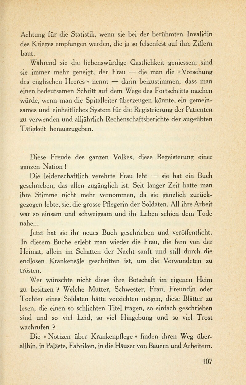 Achtung für die Statistik, wenn sie bei der berühmten InvaHdin des Krieges empfangen werden, die ja so felsenfest auf ihre Ziffern baut. Während sie die liebenswürdige Gastlichkeit geniessen, sind sie immer mehr geneigt, der Frau — die man die « Vorsehung des englischen Heeres » nennt — darin beizustimmen, dass man einen bedeutsamen Schritt auf dem Wege des Fortschritts machen würde, wenn man die Spitalleiter überzeugen könnte, ein gemein- sames und einheitliches System für die Registrierung der Patienten 2X1 verwenden und alljährlich Rechenschaftsberichte der augeübten Tätigkeit herauszugeben. Diese Freude des ganzen Volkes, diese Begeisterung einer ganzen Nation ! Die leidenschaftlich verehrte Frau lebt — sie hat ein Buch geschrieben, das allen zugänglich ist. Seit langer Zeit hatte man ihre Stimme nicht mehr vernommen, da sie gänzlich zurück- gezogen lebte, sie, die grosse Pflegerin der Soldaten. All ihre Arbeit war so einsam und schweigsam und ihr Leben schien dem Tode nahe... Jetzt hat sie ihr neues Buch geschrieben und veröffentlicht. In diesem Buche erlebt man wieder die Frau, die fern von der Heimat, allein im Schatten der Nacht sanft und still durch die endlosen Krankensäle geschritten ist, um die Verwundeten zu trösten. Wer wünschte nicht diese ihre Botschaft im eigenen Heim zu besitzen ? Welche Mutter, Schwester, Frau, Freundin oder Tochter eines Soldaten hätte verzichten mögen, diese Blätter zu lesen, die einen so schlichten Titel tragen, so einfach geschrieben sind und so viel Leid, so viel Hingebung und so viel Trost wachrufen ? Die « Notizen über Krankenpflege » finden ihren Weg über- allhin, in Paläste, Fabriken, in die Häuser von Bauern und Arbeitern.