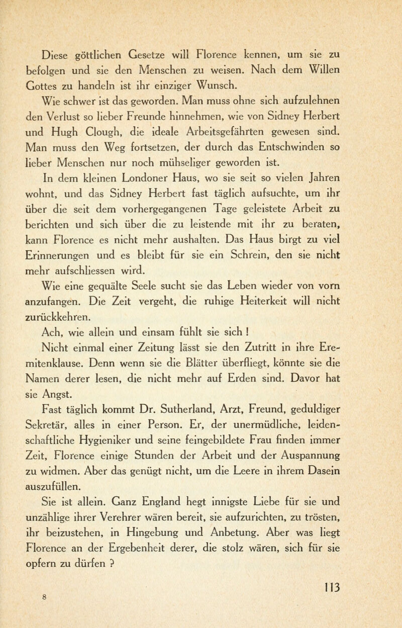 Diese göttlichen Gesetze will Florence kennen, um sie zu befolgen und sie den Menschen zu weisen. Nach dem Willen Gottes zu handeln ist ihr einziger Wunsch. Wie schwer ist das geworden. Man muss ohne sich aufzulehnen den Verlust so lieber Freunde hinnehmen, wie von Sidney Herbert und Hugh Clough, die ideale Arbeitsgefährten gewesen sind. Man muss den Weg fortsetzen, der durch das Entschwinden so lieber Menschen nur noch mühseliger geworden ist. In dem kleinen Londoner Haus, wo sie seit so vielen Jahren wohnt, und das Sidney Herbert fast täglich aufsuchte, um ihr über die seit dem vorhergegangenen Tage geleistete Arbeit zu berichten und sich über die zu leistende mit ihr zu beraten, kann Florence es nicht mehr aushalten. Das Haus birgt zu viel Erinnerungen und es bleibt für sie ein Schrein, den sie nicht mehr aufschliessen wird. Wie eine gequälte Seele sucht sie das Leben wieder von vom anzufangen. Die Zeit vergeht, die ruhige Heiterkeit will nicht zurückkehren. Ach, wie allein und einsam fühlt sie sich ! Nicht einmal einer Zeitung lässt sie den Zutritt in ihre Ere- mitenklause. Denn wenn sie die Blätter überfliegt, könnte sie die Namen derer lesen, die nicht mehr auf Erden sind. Davor hat sie Angst. Fast täglich kommt Dr. Sutherland, Arzt, Freund, geduldiger Sekretär, alles in einer Person. Er, der unermüdliche, leiden- schaftliche Hygieniker und seine feingebildete Frau finden immer Zeit, Florence einige Stunden der Arbeit und der Anspannung zu widmen. Aber das genügt nicht, um die Leere in ihrem Dasein auszufüllen. Sie ist allein. Ganz England hegt innigste Liebe für sie und unzählige ihrer Verehrer wären bereit, sie aufzurichten, zu trösten, ihr beizustehen, in Hingebung und Anbetung. Aber was liegt Florence an der Ergebenheit derer, die stolz wären, sich für sie opfern zu dürfen ?