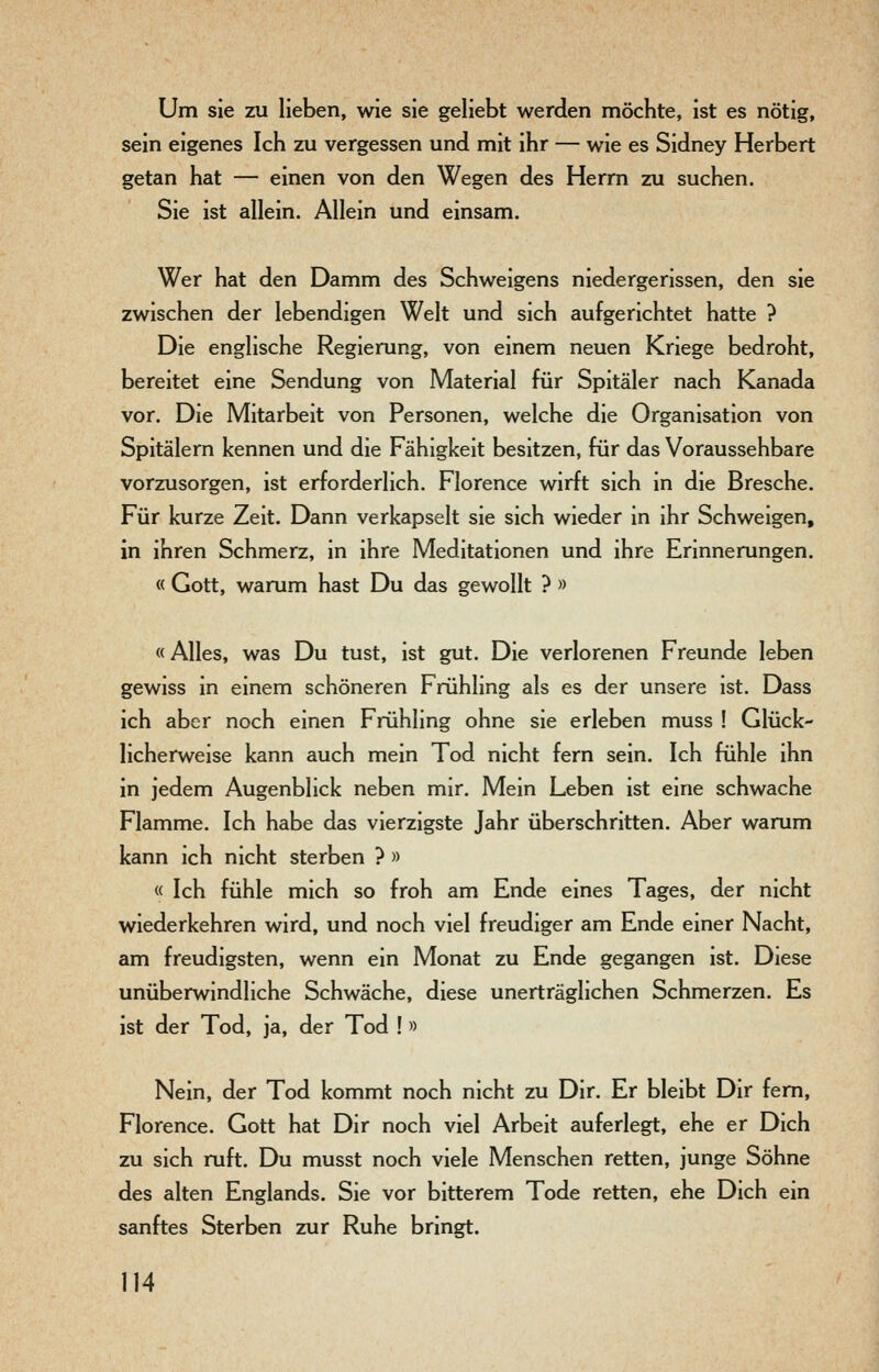 Um sie zu lieben, wie sie geliebt werden möchte, ist es nötig, sein eigenes Ich zu vergessen und mit ihr — wie es Sidney Herbert getan hat — einen von den Wegen des Herrn zu suchen. Sie ist allein. Allein und einsam. Wer hat den Damm des Schweigens niedergerissen, den sie zwischen der lebendigen Welt und sich aufgerichtet hatte ? Die englische Regierung, von einem neuen Kriege bedroht, bereitet eine Sendung von Material für Spitäler nach Kanada vor. Die Mitarbeit von Personen, welche die Organisation von Spitälern kennen und die Fähigkeit besitzen, für das Voraussehbare vorzusorgen, ist erforderlich. Florence wirft sich in die Bresche. Für kurze Zeit. Dann verkapselt sie sich wieder in ihr Schweigen, in ihren Schmerz, in ihre Meditationen und ihre Erinnerungen. « Gott, warum hast Du das gewollt ? » «Alles, was Du tust, ist gut. Die verlorenen Freunde leben gewiss in einem schöneren Frühling als es der unsere ist. Dass ich aber noch einen Frühling ohne sie erleben muss ! Glück- licherweise kann auch mein Tod nicht fern sein. Ich fühle ihn in jedem Augenblick neben mir. Mein Leben ist eine schwache Flamme. Ich habe das vierzigste Jahr überschritten. Aber warum kann ich nicht sterben ? » « Ich fühle mich so froh am Ende eines Tages, der nicht wiederkehren wird, und noch viel freudiger am Ende einer Nacht, am freudigsten, wenn ein Monat zu Ende gegangen ist. Diese unüberwindliche Schwäche, diese unerträglichen Schmerzen. Es ist der Tod, ja, der Tod !» Nein, der Tod kommt noch nicht zu Dir. Er bleibt Dir fem, Florence. Gott hat Dir noch viel Arbeit auferlegt, ehe er Dich zu sich ruft. Du musst noch viele Menschen retten, junge Söhne des alten Englands. Sie vor bitterem Tode retten, ehe Dich ein sanftes Sterben zur Ruhe bringt.