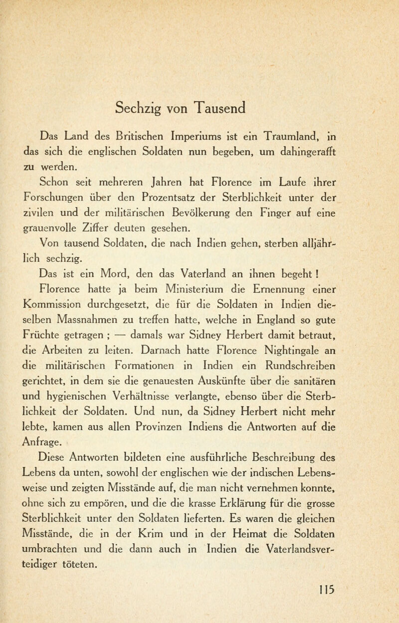 Sechzig von Tausend Das Land des Britischen Imperiums ist ein Traumland, in das sich die englischen Soldaten nun begeben, um dahingerafft zu werden. Schon seit mehreren Jahren hat Florence im Laufe ihrer Forschungen über den Prozentsatz der Sterblichkeit unter der zivilen und der militärischen Bevölkerung den Finger auf eine grauenvolle Ziffer deuten gesehen. Von tausend Soldaten, die nach Indien gehen, sterben alljähr- lich sechzig. Das ist ein Mord, den das Vaterland an ihnen begeht ! Florence hatte ja beim Ministerium die Ernennung einer Kommission durchgesetzt, die für die Soldaten in Indien die- selben Massnahmen zu treffen hatte, welche in England so gute Früchte getragen ; — damals war Sidney Herbert damit betraut, die Arbeiten zu leiten. Darnach hatte Florence Nightingale an die militärischen Formationen in Indien ein Rundschreiben gerichtet, in dem sie die genauesten Auskünfte über die sanitären und hygienischen Verhältnisse verlangte, ebenso über die Sterb- lichkeit der Soldaten. Und nun, da Sidney Herbert nicht mehr lebte, kamen aus allen Provinzen Indiens die Antworten auf die Anfrage. Diese Antworten bildeten eine ausführliche Beschreibung des Lebens da unten, sowohl der englischen wie der indischen Lebens- weise und zeigten Misstände auf, die man nicht vernehmen konnte, ohne sich zu empören, und die die krasse Erklärung für die grosse Sterblichkeit unter den Soldaten lieferten. Es waren die gleichen Misstände, die in der Krim und in der Heimat die Soldaten umbrachten und die dann auch in Indien die Vaterlands Ver- teidiger töteten.